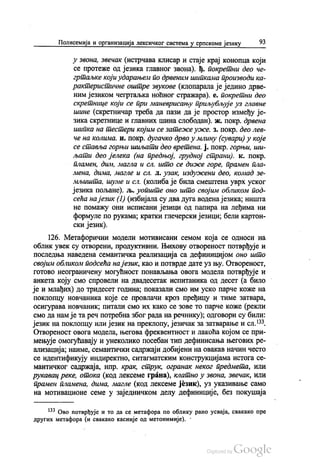 Полисемија и организација лексичког система у српскоме језику 93
у звона, Звечак (истрчава клисар и стаје крај конопца који
се протеже од језика главног звона). Ђ. покретни део че
гртаљке који ударањем по дрвеним шипкама производи ка
рактеристичне оштре звукове (клопарала је једино дрве
ним језиком чегртаљка ноћног стражара). е. покретни део
скретнице који се при маневрисању приљубљује уз главне
шине (скретничар треба да пази да је простор између је
зика скретнице и главних шина слободан). ж. покр. дрвена
шипка на тестери којим се затеже уже. з. покр. део лев
че на колима, и, покр. дугачко дрво у млину (сувари) у које
се ставља горњи шиљати део вретена. j. покр. горњи, ши
љати део јелека (на предњој, грудној страни). к. покр.
пламен, дим, магла и сл. што се диже горе, прамен пла
лена, дима, магле и сл. л. узак, издужени део, комад зе
мљишта, шуме и сл. (колиба је била смештена уврх уског
језика пољане). Љ. уопште оно што својим обликом под
сећа на језик (1) (избијала су два дуга водена језика, ништа
не помажу они исписани језици од папира на леђима ни
формуле по рукама, кратки глечерски језици, бели картон
ски језик).
126. Метафорични модели мотивисани семом која се односи на
облик увек су отворени, продуктивни. Њихову отвореност потврђује и
последња наведена семантичка реализација са дефиницијом оно што
својим обликом подсећа на језик, као и потврде дате уз њу. Отвореност,
готово неограничену могућност понављања овога модела потврђује и
анкета коју смо спровели на двадесетак испитаника од десет (а било
је и млађих) до тридесет година, показали смо им уско парче коже на
поклопцу новчаника које се провлачи кроз пређицу и тиме затвара,
осигурава новчаник, питали смо их како се зове то парче коже (рекли
смо да нам је та реч потребна због рада на речнику), одговори су били:
језик на поклопцу или језик на преклопу, језичак за затварање и сл.“,
Отвореност овога модела, његова фреквентност и лакоћа којом се при
мењује омогућавају и унеколико посебан тип дефинисања његових ре
ализација, наиме, семантички садржаји добијени на овакав начин често
се идентификују индиректно, ситагматским конструкцијама истога се
мантичког садржаја, нпр. крак, струк, огранак неког предмета, или
рукавац реке, отока (код лексеме грана), клатно у звона, звечак, или
прамен пламена, дима, магле (код лексеме језик), уз указивање само
на мотивационе семе у заједничком делу дефиниције, без покушаја
** Ово потврђује и то да се метафора по облику рано усваја, свакако пре
других метафора (и свакако касније од метонимије).
 