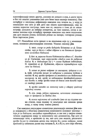 94 Даринка Гортан-Премк
идентификације неких других, уколико их уопште и има, а доста често
и без тог општег указивања (као што ћемо мало касније показати). Ово
потврђује и последња дефиниција наведена под тачком љ., у којој је
поновљено оно што је већ дато као општа идентификација; овај не
сасвим коректан поступак, ЧИНИ нам се, сведочи о томе да се лекси
кографу досадило да набраја конкретна, да тако кажемо, ситна и не
важна значења која потврђују примери наведени под овом подтачком:
два дуга водена језика, исписани језици од папира, глечерски језици,
бели картонски језик.
127. Показаћемо исти процес и на лексемама које су у номинаци
оним, основним реализацијама зооними. Узмимо лексему јеж.
1. зоол. сисар из реда бубоједа Еrinaceus из ф. Erina
ceidae, чије је тело с леђне стране и на боковима прекри
вено игластим бодљама.
2. бoт. a. украсна биљка Есhinocactus albus и C. discolor
из ф. Сасtaceae, чије округласто стабло има по ребрима
бодље. б. в. бодљикара (а) ( = гљива Нуđnum imbricatum,
Н. repandum из ф. Нуфmaceae, обрасла израштајима који
личе на бодље).
3. назив за разне направе са шиљцима, зупцима и сл.
а. грађ. зупчасти ваљак за набијање и равнање путева и
насипа. б. вој. врста препреке са гвозденим или бетонским
шиљцима. в. вој. оруђе за избацивање противподморнич
ких бомби. г. покр. врста коша од дивље лозе помоћу којег
се хватају ракови.
4. врста накита на женској капи у старој градској
народној ношњи.
5. етн. покр. јабука украшена, начичкана лешницима
која се припрема за Бадњи дан.
6. кожа најежена од хладноће (ако се од студени ко
жа стисне, онда подижу те жљездице као некаква зрнца
кожу, а такву кожу зовемо јежом).
Све наведене секундарне семантичке реализације лексеме јеж има
ју извориште у обличкој семантичкој компоненти основног значења —
који је са бодљама, шиљатим израштајима, и све оне у својим семан
тичким садржајима имају ту компоненту као доминантну, бар што се
номинације тиче, а архисеме су им, као што смо видели, различите:
врста биљке (у семемама датим под тачком 2.), каква направа, какав
предмет (у семемама датим под тачкама 3., 4. и 5.) и, што није обично,
 