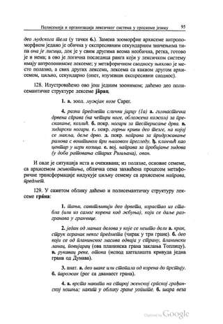 Полисемија и организација лексичког система у српскоме језику 95
део људскога тела (у тачки 6.). Замена зооморфне архисеме антропо
морфном једино је обична у експресивним секундарним значењима ти
па онаје лисица, док је у свим другима веома необична, ретка, готово
је и нема, а ово је логична последица ранга који у лексичком систему
имају антропонимске лексеме; у метафоричном саодносу њихово је ме
сто полазно, а свих других лексема, лексема са каквом другом архи
семом, циљно, секундарно (опет, изузевши експресивни саоднос).
128. Илустроваћемо ово још једним зоонимом, даћемо део поли
семантичке структуре лексеме јарац.
1. a. зоол. мужјак козе Сарег,
4. разни предмети слични јарцу (1a) a. гимнастичка
дрвена справа (на четири ноге, обложена кожом) за пре
скакање, козлић. б. покр. ногари за тестерисање дрва. в.
зидарски ногари. г. покр. горњи криви део тезге, на којој
се макља, деље дрво. д. покр. направа за придржавање
рамова с воштином при њиховом прегледу ђ. Клинчић као
центар у игри козицa. е. вој, направа за пробијање зидова
(у доба ратовања старих Римљана), ован.
И овде је ситуација иста и очекивана, из полазне, основне семеме,
са архисемом животиња, обличка сема захваћена процесом метафо
ричне трансформације индукује циљну семему са архисемом направа,
предмет.
129. У сажетом облику даћемо и полисемантичку структуру лек
семе грана:
1. тањи, савитљивији део дрвета, израстао из ста
бла (или из самог корена код жбуња), који се даље раз
гранава у гранчице.
2. један од мањих делова у које се нешто дели а, крак,
струк огранак неког предмета (чирак у три гране). б. део
који се од планинског масива одваја у страну, планински
ланац, повијарац (ова планинска грана заклања Топлицу).
в. рукавац реке, отока (испод шеталишта кривуда једна
грана од Дунава). -
3. анат. а. део шаке или стопала од корена до прстију.
б. парожак (рог са дванаест грана).
4. a. врста накита на старој женској српској грађан
ској ношњи, накит у облику гране уопште, б. шара веза
 