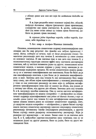 96 Даринка Гортан-Премк
у облику гране или сам вез који по мотивима подсећа на
гране.
5. а. (при раздеоби неког основног појма) део, област,
подручје деловања, струка (различите гране производње,
сликарство као грана уметности). б. врста, категорија,
тип (од живе стоке свиње су главна грана богатства; до
бити од разних грана послова).
6. огранак једне породице народа, истог народа, пле
мена, веће породице и сл.
7. бoт. покр. в. паздрен Rhamnus intermedia.
Основни, номинациони семантички садржај компоненцијално ана
лизиран дао би овај резултат: део дрвета или жбуна (архисема) +
мањи, тањи, издвојен из нечега, који се даље разгранава (семе). Се
мантичке реализације дате под тачком 2. мотивисане су свим семама
из основног значења. И ова значења (као и она дата под тачком 2. у
полисемантичкој структури лексеме врат) нису ланчаном дисперзијом
повезана, већ су настала независно једно од другог, понављањем истог
семантичког модела, а њихово спајање у једну тачку накнадна је се
мантизација издвојених процеса. По истом семантичком моделу разви
ла су се и значења оквалификована као анатомска, боље би било да је
ова квалификација изостала, а још боље да је замењена квалификато
ром: и анат. Значења дата под тачком 4. као мотивациону базу имају
целу слику, цео облик појма идентификованог у основној реализацији,
у томе се она унеколико разликују од оних која су добијена метафо
pичном трансформацијом сема које се односе на облик, код једних је
у питању цео облик, код других део облика. Значења дата под тачкама
5. и 6. заслужују посебан коментар. Она су могла настати метафорич
ком трансформацијом по моделу конкретно — апстрактно од семан
тичког садржаја идентификованог као један од тањих делова у које се
нешто грана (датог под тачком 2.) или метафоричним асоцијацијама
према семама нижега ранга из основног семантичког садржаја, опет,
уз садејство модела конкретно — апстрактно, у првом бисмо случају
имали ланчану семантичку дисперзију односно секундарну семантичку
реализацију мотивисану такође секундарном реализацијом, у другом
бисмо случају имали радијалну полисемантичку дисперзију. Који је
развојни пут вероватнији — не знамо. Знамо само то да значења дата
под 5. и 6. међусобно узрочно-последично нису повезана; она су се
независно једно од другог развила, било од једне, било од друге мо
тивационе базе.
 