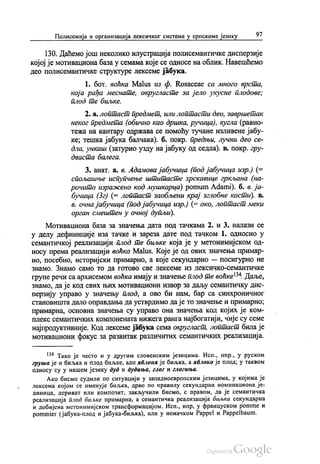 Полисемија и организација лексичког система у српскоме језику 97
130. Даћемо још неколико илустрација полисемантичке дисперзије
којој је мотивациона база у семама које се односе на облик. Навешћемо
део полисемантичке структуре лексеме јабука.
1. бoт. воћка Маlus из ф. Rosaceae са много врста,
која рађа меснате, округласте за јело укусне плодове;
плод те биљке.
2. а. лоптаст предмет, или лоптасти део, завршетак
неког предмета (обично као дршка, ручица), кугла (равно
тежа на кантару одржава се помоћу тучане изливене јабу
ке, тешка јабука балчака). б. покр. предњи, лучни део се
дла, ункаш (затурио узду на јабуку од седла). в. покр. гру
дваста балега.
3. анат. a. в. Адамова јабучица (под јабучица изр.) (=
спољашње испупчење штитасте хрскавице гркљана (на
рочито изражено код мушкарца) pomum Аdami). б. в. ја
бучица (3г) (= лоптаст заобљени крај зглобне кости). в.
в. очна јабучица (подјабучица изр.) (= око, лоптаст меки
орган смештен у очној дупљи).
Мотивациона база за значења дата под тачкама 2. и 3. налази се
у делу дефиниције иза тачке и зареза дате под тачком 1. односно у
семантичкој реализацији плод те биљке која је у метонимијском од
носу према реализацији воћка Маlus. Које је од ових значења примар
но, посебно, историјски примарно, а које секундарно — посигурно не
знамо. Знамо само то да готово све лексеме из лексичко-семантичке
групе речи са архисемом воћка имају и значење плод те воћке“. Даље,
знамо, да је код свих њих мотивациони извор за даљу семантичку дис
перзију управо у значењу плод, а ово би нам, бар са синхроничног
становишта дало оправдања да устврдимо да је то значење и примарно,
примарна, основна значења су управо она значења код којих је ком
плекс семантичких компонената нижега ранга најбогатији, чије су семе
најпродуктивније. Код лексеме јабука сема округласт, лоптаст била је
мотивациони фокус за развитак различитих семантичких реализација.
“ Тако је често и у другим словенским језицима. Исп., нпр., у руском
груша је и биљка и плод биљке, али аблона је биљка, а нблоко је плод, у таквом
односу су у нашем језику дуд и дудиња, глог и глогиња.
Ако бисмо судили по ситуацији у западноевропским језицима, у којима је
лексема којом се именује биљка, дрво по правилу секундарна номинациона је
диница, дериват или композит, закључили бисмо, с правом, да је семантичка
реализација плод биљке примарна, а семантичка реализација биљка секундарна
и добијена метонимијском трансформацијом. Исп., нпр, у француском ротme и
pommier (јабука-плод и јабука-биљка), или у немачком Раppel и Раppelbaum.
 