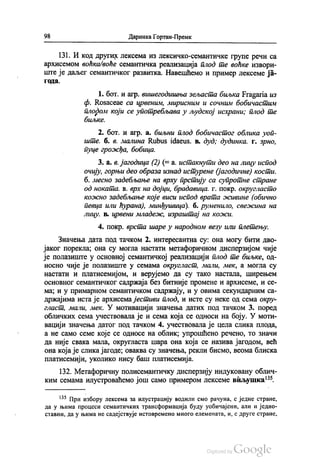 98 Даринка Гортан-Премк
131. И код других лексема из лексичко-семантичке групе речи са
архисемом воћка/воће семантичка реализација плод те воћке извори
ште је даљег семантичког развитка. Навешћемо и пример лексеме ја
ГОДa.
1. бoт. и агр. вишегодишња зељаста биљка Fragaria из
ф. Rosaceae са црвеним, мирисним и сочним бобичастим
“ који се употребљава у људској исхрани; плод те
11/bКе.
2. бoт. и агр. а. биљни плод бобичастог облика уоп
ште б. в. малинa Rubus idaeus. в. дуд, дудинка, г. зрно,
пуце грожђа, бобица.
3. a. в. јагодица (2) (= а истакнути део на лицу испод
очију, горњи део образа изнад истурене (јагодичне) кости.
б. месно задебљање на врху прстију са супротне стране
од ноката. в. врх на дојци, брaдaвица, г. покр. округласто
кожно задебљање које виси испод врата живине (обично
певца или ћурана), минђушица). б. руменило, свежина на
лицу. в. црвени младеж, израштај на кожи.
4. покр. врста шаре у народном везу или плетењу.
Значења дата под тачком 2. интересантна су: она могу бити дво
јаког порекла, она су могла настати метафоричном дисперзијом чије
је полазиште у основној семантичкој реализацији плод те биљке, од
носно чије је полазиште у семама округласт, мали, мек, а могла су
настати и платисемијом, и верујемо да су тако настала, ширењем
основног семантичког садржаја без битније промене и архисеме, и се
ма, и у примарном семантичком садржају, и у овима секундарним са
држајима иста је архисема јестиви плод, и исте су неке од сема окру
гласт, мали, мек. У мотивацији значења датих под тачком 3. поред
обличких сема учествовала је и сема која се односи на боју. У моти
вацији значења датог под тачком 4. учествовала је цела слика плода,
а не само семе које се односе на облик, упрошћено речено, то значи
да није свака мала, округласта шара она која се назива јагодом, већ
она која је слика јагоде, оваква су значења, рекли бисмо, веома блиска
платисемији, уколико нису баш платисемија.
132. Метафоричну полисемантичку дисперзију индуковану облич
ким семама илустроваћемо још само примером лексеме виљушка“.
*** При избору лексема за илустрацију водили смо рачуна, с једне стране,
да у њима процеси семантичких трансформација буду уобичајени, али и једно
ставни, да у њима не садејствује истовремено много елемената, и, с друге стране,
 