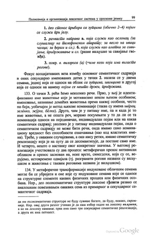 Полисемија и организација лексичког система у српскоме језику 99
1. део стоног прибора са зупцима (обично 2-4) којим
се служи пријелу.
2. рачваста направа а. која служи као ослонац (за
слушалицу на телефонском апарату; за весло на ивици
чамца; за ђерам и сл.). б. која служи као алатка за сави
јање, придржавање и сл. (разне виљушке за савијање гво
жђа).
3. покр. в. вилорога (а) (=име кози која има виласте
рогове).
Фокус асоцијативних веза између основног семантичког садржаја
и оних секундарно именованих датих у тачки 2. налази се у двема
семама, једној која се односи на облик са зупцима, шиљцима и другој
која се односи на намену којом се нешто држи, придржава.
133. О тачки 3. рећи ћемо неколико речи. Прво, у њој је иденти
фиковано име животиње које је мотивисано неком њеном особином;
именовање, називање домаћих животиња према каквој особини, често
по боји, уобичајен је метод њихове номинације (таква су имена шарац,
зеленко, жујка, белка). Друго, чим је у питању име, па и када је то
име животиње, а не општа реч, морамо посумњати у то да ли се та
номинација односи на појединачан, индивидуалан појам или на какав
семантички садржај, уколико је у питању индивидуалан појам, онда о
семантичком садржају не може бити речи, онда имамо само номина
циону вредност без способности означавања (као код властитих име
на). Треће, у оваквим случајевима, а они нису ретки, имамо семантичку
реализацију која је на путу да се десемантизује, да постане само име.
И четврто, нешто о настанку овог конкретног значења. У његовој ре
ализацији учествовала су два процеса: метафоричан пренос мотивисан
обликом и пренос заснован на, неке врсте, синегдохи, која су се, ве
рујемо, истовремено одвијала (тј. разгранати рогови названи су виљу
шком и животиња с таквим роговима названа је виљушком).
134. У метафоричне трансформације индуковане обличким семама
могле би се убројати и оне које су индуковане семама које се односе
на структурне елементе каквих физичких процеса или физичких осо
бина. Нпр., део полисемантичке структуре лексеме грлити развио се
аналошким повезивањем оваквих сема из примарног и секундарног се
мантичког садржаја.
да им полисемантичке структуре не буду сувише богате, да буду, некако, скром
није. Нпр. овај други разлог учинио је да наш избор падне на лексему виљушка,
а не на лексему кашика; прва има само три секундарне семантичке реализације,
а друга их има петнаест.
 