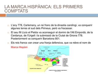 LA MARCA HISPÀNICA: ELS PRIMERS
COMPTATS
 L'any 778, Carlemany, un rei franc de la dinastia carolingi, va conquerir
algunes terres al sud dels Pirineus, però va fracassar.
 El seu fill Lluís el Pietós va aconseguir el domini de l'Alt Empordà, de la
Cerdanya, de l'Urgell i la submissió de la Ciutat de Girona 778.
Posteriorment va conquerir Barcelona 801.
 Els reis francs van crear una franja defensiva, que va rebre el nom de
Marca Hispànica.
 