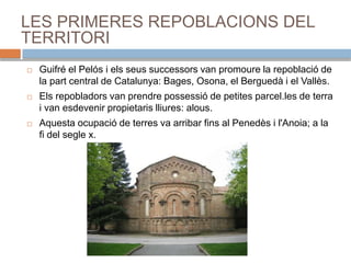 LES PRIMERES REPOBLACIONS DEL
TERRITORI
 Guifré el Pelós i els seus successors van promoure la repoblació de
la part central de Catalunya: Bages, Osona, el Berguedà i el Vallès.
 Els repobladors van prendre possessió de petites parcel.les de terra
i van esdevenir propietaris lliures: alous.
 Aquesta ocupació de terres va arribar fins al Penedès i l'Anoia; a la
fi del segle x.
 