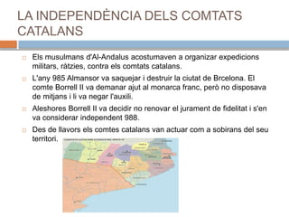 LA INDEPENDÈNCIA DELS COMTATS
CATALANS
 Els musulmans d'Al-Andalus acostumaven a organizar expedicions
militars, ràtzies, contra els comtats catalans.
 L'any 985 Almansor va saquejar i destruir la ciutat de Brcelona. El
comte Borrell II va demanar ajut al monarca franc, però no disposava
de mitjans i li va negar l'auxili.
 Aleshores Borrell II va decidir no renovar el jurament de fidelitat i s'en
va considerar independent 988.
 Des de llavors els comtes catalans van actuar com a sobirans del seu
territori.
 