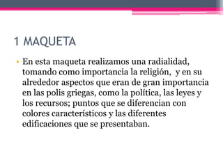 1 MAQUETA
• En esta maqueta realizamos una radialidad,
tomando como importancia la religión, y en su
alrededor aspectos que eran de gran importancia
en las polis griegas, como la política, las leyes y
los recursos; puntos que se diferencian con
colores característicos y las diferentes
edificaciones que se presentaban.
 