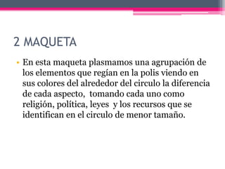 2 MAQUETA
• En esta maqueta plasmamos una agrupación de
los elementos que regían en la polis viendo en
sus colores del alrededor del circulo la diferencia
de cada aspecto, tomando cada uno como
religión, política, leyes y los recursos que se
identifican en el circulo de menor tamaño.
 