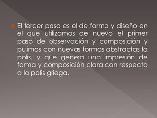  El tercer paso es el de forma y diseño en
el que utilizamos de nuevo el primer
paso de observación y composición y
pulimos con nuevas formas abstractas la
polis, y que genera una impresión de
forma y composición clara con respecto
a la polis griega.
 