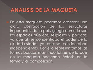  En esta maqueta podemos observar una
clara abstracción de las estructuras
importantes de la polis griega como lo son
los espacios públicos, religiosos y políticos,
ya que allí se concentraba el poder de la
ciudad-estado, ya que se consideraban
independientes. Por ello representamos las
formas básicas mas importantes de la polis
en la maqueta haciendo énfasis en la
forma y la composición.
 