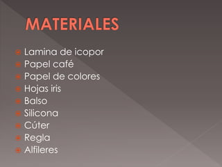  Lamina de icopor
 Papel café
 Papel de colores
 Hojas iris
 Balso
 Silicona
 Cúter
 Regla
 Alfileres
 