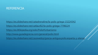 REFERENCIA
https://es.slideshare.net/catadrenaline/la-polis-griega-15224342
https://es.slideshare.net/catlaur82/la-polis-griega-7798224
https://es.Wikipedia.org/wiki/Polis#Urbanismo
http://www.guiadegrecia.com/general/polis.html
https://es.slideshare.net/cacevedoz/grecia-antigua.polis.esparta-y-atenas
 