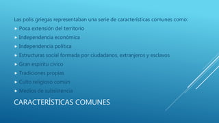 CARACTERÍSTICAS COMUNES
Las polis griegas representaban una serie de características comunes como:
 Poca extensión del territorio
 Independencia económica
 Independencia política
 Estructuras social formada por ciudadanos, extranjeros y esclavos
 Gran espíritu cívico
 Tradiciones propias
 Culto religioso común
 Medios de subsistencia
 