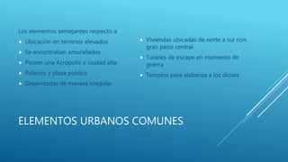ELEMENTOS URBANOS COMUNES
Los elementos semejantes respecto a
 Ubicación en terrenos elevados
 Se encontraban amurallados
 Poseer una Acrópolis o ciudad alta
 Palacios y plaza publica
 Organizadas de manera irregular
 Viviendas ubicadas de norte a sur con
gran patio central
 Túneles de escape en momento de
guerra
 Templos para alabanza a los dioses
 