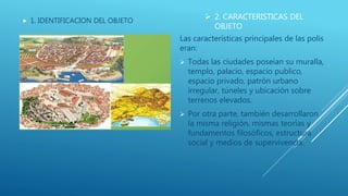  2. CARACTERISTICAS DEL
OBJETO
 1. IDENTIFICACION DEL OBJETO
Las características principales de las polis
eran:
 Todas las ciudades poseían su muralla,
templo, palacio, espacio publico,
espacio privado, patrón urbano
irregular, túneles y ubicación sobre
terrenos elevados.
 Por otra parte, también desarrollaron
la misma religión, mismas teorías y
fundamentos filosóficos, estructura
social y medios de supervivencia.
 