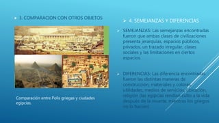  4. SEMEJANZAS Y DIFERENCIAS
 3. COMPARACION CON OTROS OBJETOS
 SEMEJANZAS: Las semejanzas encontradas
fueron que ambas clases de civilizaciones
presenta jerarquías, espacios públicos,
privados, un trazado irregular, clases
sociales y las limitaciones en ciertos
espacios.
 DIFERENCIAS: Las diferencia encontradas
fueron las distintas maneras de
construcción, materiales y colores,
utilidades, medios de servicios, ubicación,
religión (las egipcias rendían culto a la vida
después de la muerte, mientras los griegos
no lo hacían)
Comparación entre Polis griegas y ciudades
egipcias.
 