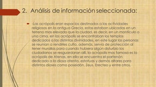 2. Análisis de información seleccionada:
 -Las acrópolis eran espacios destinados a las actividades
religiosas en la antigua Grecia, estas estaban ubicadas en un
terreno mas elevado que la ciudad, es decir, en un montículo o
una cima, en las acrópolis se encontraban los templos
dedicados a las distintas divinidades, en este lugar las personas
se reunían a rendirles culto, además, servía de protección al
tener murallas para cuando hubiera algún disturbio los
ciudadanos se resguardaran allí, la acrópolis mas famosa es la
acrópolis de Atenas, en ella se encuentra el partenón
dedicado a la diosa atenta, estatuas y demás altares para
distintos dioses como poseidón, Zeus, Erecteo y entre otros.
 