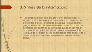3. Síntesis de la información:
 -Las acrópolis de las polis griegas fueron considerados los
lugares mas importantes y representativos ya que estaban
destinadas a alojar templos de dioses que los ciudadanos
griegos veneraban, además de esto el desarrollo urbano se
generaba alrededor de estos núcleos que se encontraban
mas elevados que la ciudad, esta elevación representaba la
jerarquía de los dioses que se encontraban mas arriba, y de los
humanos, que se encuentran en un mundo terrenal más
abajo.
 