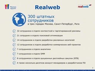 Realweb
сотрудников
в трех городах Москва, Санкт-Петербург, Рига
300 штатных
32 сотрудника в отделе контекстной и таргетированной рекламы
21 сотрудник в отделе поисковой оптимизации
14 сотрудников в отделе разработки рекламных носителей
12 сотрудников в отделе разработки коммерческих веб-проектов
7 сотрудников в отделе аналитики
7 сотрудников в отделе SMM
8 сотрудников в отделе аукционных дисплейных закупок (RTB)
А также несколько десятков аккаунт-менеджеров и разработчиков ПО
2
 