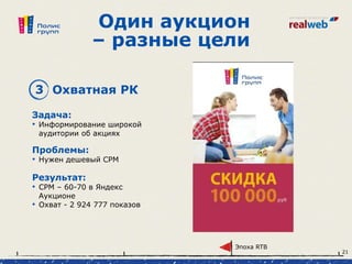 Один аукцион
– разные цели
3 Охватная РК
Задача:
• Информирование широкой
аудитории об акциях
Проблемы:
• Нужен дешевый CPM
Результат:
• СРМ – 60-70 в Яндекс
Аукционе
• Охват - 2 924 777 показов
Эпоха RTB
21
 