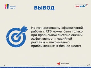 ВЫВОД
Но по-настоящему эффективной
работа с RTB может быть только
при правильной системе оценки
эффективности медийной
рекламы – максимально
приближенным к бизнес-целям
Эпоха RTB
25
 