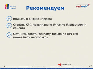 Рекомендуем
Вникать в бизнес клиента
Ставить KPI, максимально близкие бизнес-целям
клиента
Оптимизировать рекламу только по KPI (их
может быть несколько)
Эпоха RTB
26
 