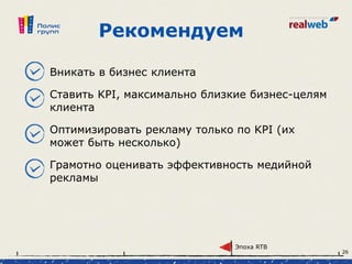 Рекомендуем
Вникать в бизнес клиента
Ставить KPI, максимально близкие бизнес-целям
клиента
Оптимизировать рекламу только по KPI (их
может быть несколько)
Грамотно оценивать эффективность медийной
рекламы
Эпоха RTB
26
 