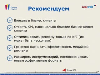 Рекомендуем
Вникать в бизнес клиента
Ставить KPI, максимально близкие бизнес-целям
клиента
Оптимизировать рекламу только по KPI (их
может быть несколько)
Грамотно оценивать эффективность медийной
рекламы
Расширять инструментарий, постоянно искать
новые эффективные форматы
Эпоха RTB
26
 