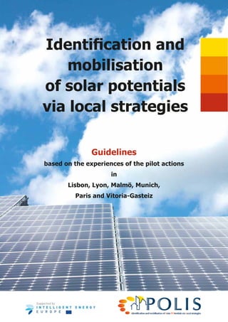 Identification and
   mobilisation
of solar potentials
via local strategies

               Guidelines
based on the experiences of the pilot actions
                     in
       Lisbon, Lyon, Malmö, Munich,
          Paris and Vitoria-Gasteiz
 