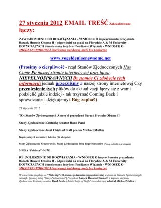 27 stycznia 2012 EMAIL TREŚĆ Zaktualizowane
łączy:
ZAWIADOMIENIE DO ROZWIĄZANIA - WNIOSEK O impeachmentu prezydenta
Barack Hussein Obama II - odpowiedzi na ataki na Florydzie A & M University
DOTYCZĄCYCH domniemany incydent Poniżanie Wiązanie - WNIOSEK O
MIĘDZYNARODOWEJ interwencji wojskowej może być konieczne

                          www.vogeldenisenewsome.net
(Prosimy o cierpliwość - rząd Stanów Zjednoczonych Has
Come Po naszej stronie internetowej oraz łącza
NIEPEŁNOSPRAWNYCH By pomóc Ci zdobycie tych
informacji; jednak przeszliśmy z naszej strony internetowej Czy
przeniesienie tych plików do aktualizacji łączy się z wami
podzielić gdzie indziej - tak trzymać Coming Back i
sprawdzanie - dziękujemy i Bóg zapłać!)
27 stycznia 2012

TO: Stanów Zjednoczonych Ameryki prezydent Barack Hussein Obama II

Stany Zjednoczone Kentucky senator Rand Paul

Stany Zjednoczone Joint Chiefs of Staff prezes Michael Mullen

Kopie: obcych narodów / liderów (W ukryciu)

Stany Zjednoczone Senatorowie / Stany Zjednoczone Izba Reprezentantów   (Proszę podzielić się z kolegami)


MEDIA / Public-AT-DUŻE

RE: ZGŁOSZENIE DO ROZWIĄZANIA - WNIOSEK O impeachmentu prezydenta
Barack Hussein Obama II - odpowiedzi na ataki na Florydzie A & M University
DOTYCZĄCYCH domniemany incydent Poniżanie Wiązanie - WNIOSEK O
MIĘDZYNARODOWEJ interwencji wojskowej może być konieczne

W załączniku znajduje się "Pink slip" (30-dniowego terminu wypowiedzenia) wydane na Stanach Zjednoczonych
Ameryki [zwanej dalej "Stany Zjednoczone"] Prezydent Barack Hussein Obama II z kopiami do Stany
Zjednoczone Kentucky senator Rand Pawła i Joint Chiefs of Staff Przewodniczący admirał Michael Mullen :
 