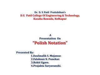 Dr. D. Y. Patil Pratishthan’s
D.Y. Patil College Of Engineering & Technology,
Kasaba Bawada, Kolhapur
A
Presentation On
“Polish Notation”
Presented By:
1.Daulmalik S. Mujawar.
2.Falaknaz N. Punekar.
3.Rohit Ugave.
4.Prajakta Suryavanshi.
 