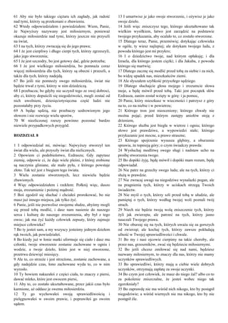 61 Aby nie było takiego ciężaru ich zagłady, jak radość
nad tymi, którzy są przekonani o zbawieniu.
62 Wtedy odpowiedziałem i powiedziałem: Wiem, Panie,
że Najwyższy nazywany jest miłosiernym, ponieważ
okazuje miłosierdzie nad tymi, którzy jeszcze nie przyszli
na świat,
63 I na tych, którzy zwracają się do jego prawa;
64 I że jest cierpliwy i długo cierpi tych, którzy zgrzeszyli,
jako jego stworzenia;
65 I że jest szczodry, bo jest gotowy dać, gdzie potrzeba;
66 I że jest wielkiego miłosierdzia, bo pomnaża coraz
więcej miłosierdzia dla tych, którzy są obecni i przeszli, a
także dla tych, którzy nadejdą.
67 Bo jeśli nie pomnoży swego miłosierdzia, świat nie
będzie trwał z tymi, którzy w nim dziedziczą.
68 I przebacza; bo gdyby nie uczynił tego ze swej dobroci,
aby ci, którzy dopuścili się niegodziwości, mogli zostać od
nich uwolnieni, dziesięciotysięczna część ludzi nie
pozostałaby przy życiu.
69 A będąc sędzią, nie przebaczy uzdrowionym jego
słowem i nie rozwieje wielu sporów,
70 W niezliczonej rzeszy powinno pozostać bardzo
niewiele przypadkowych przygód.
ROZDZIAŁ 8
1 I odpowiedział mi, mówiąc: Najwyższy stworzył ten
świat dla wielu, ale przyszły świat dla nielicznych.
2 Opowiem ci podobieństwo, Ezdraszu; Gdy zapytasz
ziemię, odpowie ci, że daje wiele pleśni, z której zrobione
są naczynia gliniane, ale mało pyłu, z którego powstaje
złoto. Tak też jest z biegiem tego świata.
3 Wielu zostanie stworzonych, lecz niewielu będzie
zbawionych.
4 Więc odpowiedziałem i rzekłem: Połknij więc, duszo
moja, zrozumienie i pożeraj mądrość.
5 Boś zgodził się słuchać i chciałeś prorokować, bo nie
masz już innego miejsca, jak tylko żyć.
6 Panie, jeśli nie pozwolisz swojemu słudze, abyśmy mogli
się przed tobą modlić, i dasz nam nasienie do naszego
serca i kulturę do naszego zrozumienia, aby był z tego
owoc; jak ma żyć każdy człowiek zepsuty, który zajmuje
miejsce człowieka?
7 Bo ty jesteś sam, a my wszyscy jesteśmy jednym dziełem
rąk twoich, jak powiedziałeś.
8 Bo kiedy już w łonie matki uformuje się ciało i dasz mu
członki, twoje stworzenie zostanie zachowane w ogniu i
wodzie, a twoje dzieło, które jest w niej stworzone,
przetrwa dziewięć miesięcy.
9 Ale to, co strzeże i jest strzeżone, zostanie zachowane, a
gdy nadejdzie czas, łono zachowane wyda to, co w nim
wyrosło.
10 Ty bowiem nakazałeś z części ciała, to znaczy z piersi,
dawać mleko, które jest owocem piersi,
11 Aby to, co zostało ukształtowane, przez jakiś czas było
karmione, aż oddasz je swemu miłosierdziu.
12 Ty go wychowałeś swoją sprawiedliwością i
pielęgnowałeś w swoim prawie, i poprawiłeś go swoim
sądem.
13 I umartwisz je jako swoje stworzenie, i ożywisz je jako
swoje dzieło.
14 Jeśli więc zniszczysz tego, którego ukształtowano tak
wielkim wysiłkiem, łatwo jest zarządzić na podstawie
twojego przykazania, aby ocalało to, co zostało stworzone.
15 Dlatego teraz, Panie, przemówię; dotykając człowieka
w ogóle, ty wiesz najlepiej; ale dotykam twojego ludu, z
powodu którego jest mi przykro;
16 I o dziedzictwo twoje, nad którym opłakuję; i dla
Izraela, dla którego jestem ciężki; i dla Jakuba, z powodu
którego się martwię;
17 Dlatego zacznę się modlić przed tobą za siebie i za nich,
bo widzę upadek nas, mieszkańców ziemi.
18 Ale słyszałem szybkość przyszłego sędziego.
19 Dlatego słuchajcie głosu mojego i zrozumcie słowa
moje, a będę mówił przed tobą. Taki jest początek słów
Ezdrasza, zanim został wzięty w górę: i ja pomoc,
20 Panie, który mieszkasz w wieczności i patrzysz z góry
na to, co na niebie i w powietrzu;
21 Którego tron jest nieoceniony; którego chwały nie
można pojąć; przed którym zastępy aniołów stoją z
drżeniem,
22 Którego służba jest biegła w wietrze i ogniu; którego
słowo jest prawdziwe, a wypowiedzi stałe; którego
przykazanie jest mocne, a prawo straszne;
23 Którego spojrzenie wysusza głębiny, a oburzenie
sprawia, że topnieją góry; o czym świadczy prawda:
24 Wysłuchaj modlitwę swego sługi i nadstaw ucho na
prośbę stworzenia twego.
25 Bo dopóki żyję, będę mówił i dopóki mam rozum, będę
odpowiadał.
26 Nie patrz na grzechy swego ludu; ale na tych, którzy ci
służą w prawdzie.
27 Nie zwracaj uwagi na niegodziwe wynalazki pogan, ale
na pragnienia tych, którzy w uciskach strzegą Twoich
świadectw.
28 Nie myśl o tych, którzy szli przed tobą w ułudzie, ale
pamiętaj o tych, którzy według twojej woli poznali twój
strach.
29 Niech nie będzie twoją wolą zniszczenie tych, którzy
żyli jak zwierzęta; ale patrzeć na tych, którzy jasno
nauczali Twojego prawa.
30 Nie oburzaj się na tych, których uważa się za gorszych
od zwierząt; ale kochaj tych, którzy zawsze pokładają
ufność w Twojej sprawiedliwości i chwale.
31 Bo my i nasi ojcowie cierpimy na takie choroby, ale
przez nas, grzeszników, zwać się będziecie miłosiernymi.
32 Bo jeśli chcesz zmiłować się nad nami, będziesz
nazwany miłosiernym, to znaczy dla nas, którzy nie mamy
uczynków sprawiedliwych.
33 Bo sprawiedliwi, którzy mają u ciebie wiele dobrych
uczynków, otrzymają zapłatę za swoje uczynki.
34 Bo czym jest człowiek, że masz do niego żal? albo co to
za pokolenie zniszczalne, że jesteś wobec niego tak
zgorzkniały?
35 Bo zaprawdę nie ma wśród nich nikogo, kto by postąpił
niegodziwie; a wśród wiernych nie ma nikogo, kto by nie
postąpił źle.
 