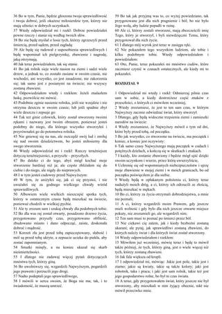 36 Bo w tym, Panie, będzie głoszona twoja sprawiedliwość
i twoja dobroć, jeśli okażesz miłosierdzie tym, którzy nie
mają ufności w dobrych uczynkach.
37 Wtedy odpowiedział mi i rzekł: Dobrze powiedziałeś
pewne rzeczy i stanie się według twoich słów.
38 Bo nie będę myślał o losie tych, którzy zgrzeszyli przed
śmiercią, przed sądem, przed zagładą:
39 Ale będę się radował z usposobienia sprawiedliwych i
będę wspominał ich pielgrzymkę, zbawienie i nagrodę,
jaką otrzymają.
40 Jak teraz powiedziałem, tak się stanie.
41 Bo jak rolnik sieje wiele nasion na ziemi i sadzi wiele
drzew, a jednak to, co zostało zasiane w swoim czasie, nie
wschodzi, ani wszystko, co jest zasadzone, nie zakorzenia
się; tak samo jest z posianymi na świecie; nie wszyscy
zostaną zbawieni.
42 Odpowiedziałem wtedy i rzekłem: Jeżeli znalazłem
łaskę, pozwólcie mi mówić.
43 Podobnie zginie nasienie rolnika, jeśli nie wzejdzie i nie
otrzyma deszczu w swoim czasie; lub jeśli spadnie zbyt
wiele deszczu i zepsuje go:
44 Tak też ginie człowiek, który został stworzony twoimi
rękami i nazwany jest twoim obrazem, ponieważ jesteś
podobny do niego, dla którego wszystko stworzyłeś i
przyrównałeś go do potomstwa rolnika.
45 Nie gniewaj się na nas, ale oszczędź swój lud i zmiłuj
się nad swoim dziedzictwem, bo jesteś miłosierny dla
swego stworzenia.
46 Wtedy odpowiedział mi i rzekł: Rzeczy teraźniejsze
dotyczą teraźniejszości, a przyszłe – przyszłych.
47 Bo daleko ci do tego, abyś mógł kochać moje
stworzenie bardziej niż ja; ale często zbliżałem się do
ciebie i do niego, ale nigdy do nieprawych.
48 I w tym jesteś cudowny przed Najwyższym:
49 W tym, że uniżyłeś się, jak ci się przystoi, i nie
uważałeś się za godnego wielkiego chwały wśród
sprawiedliwych.
50 Albowiem wiele wielkich nieszczęść spotka tych,
którzy w ostatecznym czasie będą mieszkać na świecie,
ponieważ chodzili w wielkiej pychie.
51 Ale ty zrozum sam i szukaj chwały dla podobnych tobie.
52 Bo dla was raj został otwarty, posadzono drzewo życia,
przygotowano przyszły czas, przygotowano obfitość,
zbudowano miasto i dano odpocząć, zaiste, doskonała
dobroć i mądrość.
53 Korzeń zła jest przed tobą zapieczętowany, słabość i
mól są przed tobą ukryte, a zepsucie ucieka do piekła, aby
zostać zapomnianym.
54 Smutki minęły, a na koniec ukazał się skarb
nieśmiertelności.
55 I dlatego nie zadawaj więcej pytań dotyczących
mnóstwa tych, którzy giną.
56 Bo uwolniwszy się, wzgardzili Najwyższym, pogardzili
jego prawem i porzucili jego drogi.
57 Nadto podeptali jego sprawiedliwego,
58 I mówili w sercu swoim, że Boga nie ma; tak, i to
świadomość, że muszą umrzeć.
59 Bo tak jak przyjmą was to, co wyżej powiedziano, tak
przygotowane jest dla nich pragnienie i ból; bo nie było
Jego wolą, aby ludzie popadli w ruinę.
60 Ale ci, którzy zostali stworzeni, mają zbezcześcili imię
Tego, który je stworzył, i byli niewdzięczni Temu, który
przygotował dla nich życie.
61 I dlatego mój wyrok jest teraz w zasięgu ręki.
62 Nie pokazałem tego wszystkim ludziom, ale tobie i
kilku podobnym tobie. Wtedy odpowiedziałem i
powiedziałem:
63 Oto, Panie, teraz pokazałeś mi mnóstwo cudów, które
zaczniesz czynić w czasach ostatecznych, ale kiedy mi to
pokazałeś.
ROZDZIAŁ 9
1 Odpowiedział mi wtedy i rzekł: Odmierzaj pilnie czas
sam w sobie, a kiedy dostrzeżesz część znaków z
przeszłości, o których ci mówiłem wcześniej,
2 Wtedy zrozumiesz, że jest to ten sam czas, w którym
Najwyższy zacznie odwiedzać świat, który stworzył.
3 Dlatego, gdy będą widoczne trzęsienia ziemi i zamieszki
narodów na świecie:
4 Wtedy zrozumiesz, że Najwyższy mówił o tym od dni,
które były przed tobą, od początku.
5 Bo jak wszystko, co stworzone na świecie, ma początek i
koniec, a koniec jest oczywisty:
6 Tak samo czasy Najwyższego mają początek w cudach i
potężnych dziełach, a kończą się w skutkach i znakach.
7 I każdy, kto zostanie zbawiony i będzie mógł ujść dzięki
swoim uczynkom i wierze, przez którą uwierzyliście,
8 Uchronię się od wspomnianych niebezpieczeństw i ujrzę
moje zbawienie w mojej ziemi i w moich granicach, bo od
początku poświęciłem je dla siebie.
9 Wtedy będą w opłakanym położeniu ci, którzy teraz
nadużyli moich dróg, a ci, którzy ich odrzucili ze złością,
będą mieszkać w mękach.
10 Bo ci, którzy za życia otrzymali dobrodziejstwa, a mnie
nie poznali;
11 A ci, którzy wzgardzili moim Prawem, gdy jeszcze
mieli wolność i gdy było dla nich jeszcze otwarte miejsce
pokuty, nie zrozumieli go, ale wzgardzili nim;
12 Ten sam musi to poznać po śmierci przez ból.
13 Nie ciekawi cię zatem, jak i kiedy bezbożni zostaną
ukarani; ale pytaj, jak sprawiedliwi zostaną zbawieni, do
których należy świat i dla których świat został stworzony.
14 Wtedy odpowiedziałem i rzekłem:
15 Mówiłem już wcześniej, mówię teraz i będę to mówił
także później, że tych, którzy giną, jest o wiele więcej niż
tych, którzy zostaną zbawieni.
16 Jak fala większa od kropli.
17 I odpowiedział mi, mówiąc: Jakie jest pole, takie jest i
ziarno; jakie są kwiaty, takie są także kolory; jaki jest
robotnik, taka i praca; i jaki jest sam rolnik, takie też jest
jego gospodarstwo rolne, bo był to czas świata.
18 A teraz, gdy przygotowałem świat, który jeszcze nie był
stworzony, aby mieszkali w nim żyjący obecnie, nikt nie
mówił przeciwko mnie.
 