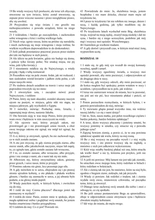 19 Bo wtedy wszyscy byli posłuszni, ale teraz ich obyczaje,
stworzone na tym świecie, który został stworzony, są
zepsute przez wieczne nasienie i przez niezgłębione prawo,
aby się uwolnić.
20 Przyjrzałem się więc światu i oto groziło mu
niebezpieczeństwo z powodu urządzeń, które na niego
weszły.
21 I widziałem, i bardzo go oszczędziłem, i zachowałem
sobie winogrono z kiści i roślinę wielkiego ludu.
22 Niech więc zginie rzesza, która na próżno się narodziła;
i niech zachowają się moje winogrona i moja roślina; bo
wielkim wysiłkiem doprowadziłem to do doskonałości.
23 Jeśli jednak przestaniesz pracować jeszcze przez siedem
dni (ale nie będziesz w nich pościć,
24 Ale idźcie na pole kwiatów, gdzie nie buduje się domu,
i jedzcie tylko kwiaty polne; Nie smakuj mięsa, nie pij
wina, jedz tylko kwiaty;)
25 I nieustannie módlcie się do Najwyższego, a wtedy
przyjdę i będę z tobą rozmawiał.
26 Poszedłem więc na pole zwane Ardat, jak mi rozkazał; i
tam siedziałem wśród kwiatów i jadłem zioła polne, a ich
mięso nasyciło mnie.
27 Po siedmiu dniach usiadłem na trawie i serce moje jak
poprzednio trwożyło się we mnie:
28 I otworzyłem usta, i zacząłem mówić przed
Najwyższym, i rzekłem:
29 Panie, który się nam ukazałeś, zostałeś ukazany naszym
ojcom na pustyni, w miejscu, gdzie nikt nie stąpa, na
miejscu jałowym, gdy wychodzili z Egiptu.
30 I mówiłeś, mówiąc: Posłuchaj mnie, Izraelu; i
zapamiętaj moje słowa, nasienie Jakuba.
31 Oto bowiem sieję w was moje Prawo, które przyniesie
wam owoc i będziecie w nim zaszczyceni na wieki.
32 Ale ojcowie nasi, którzy przyjęli zakon, nie
przestrzegali go i nie przestrzegali ustaw twoich, a choć
owoc twojego zakonu nie zginął, nie mógł też zginąć, bo
był twój;
33 A ci, którzy je otrzymali, zginęli, bo nie zachowali tego,
co w nich zostało zasiane.
34 A oto jest zwyczaj, że gdy ziemia przyjęła ziarno, albo
morze statek, albo jakiekolwiek naczynie, mięso lub napój,
to, co zginęło tam, gdzie zostało zasiane lub wrzucone,
35 I to, co zostało zasiane, albo wrzucone, albo przyjęte,
ginie i nie zostaje z nami, ale z nami tak się nie stało.
36 Albowiem my, którzy otrzymaliśmy zakon, giniemy
przez grzech, i serce nasze, które je przyjęło
37 Pomimo zakonu nie ginie, lecz pozostaje jego siła.
38 A gdy mówiłem to w sercu, obejrzałem się i po prawej
stronie ujrzałem kobietę, a oto płakała i płakała wielkim
głosem, i bardzo się zasmuciła w sercu, a jej ubranie było
podarte, a na głowę miała popiół.
39 Wtedy puściłem myśli, w których byłem, i zwróciłem
się do niej,
40 I rzekł do niej: Czemu płaczesz? dlaczego jesteś tak
zasmucony w myślach?
41 I rzekła do mnie: Panie, zostaw mnie w spokoju, abym
mogła opłakiwać siebie i pogłębiać swój smutek, bo jestem
bardzo zmartwiona i bardzo przygnębiona.
42 I rzekłem do niej: Co ci jest? Powiedz mi.
43 Powiedziała do mnie: Ja, służebnica twoja, jestem
bezpłodna i nie mam dziecka, chociaż mam męża od
trzydziestu lat,
44 I przez te trzydzieści lat nie robiłem nic innego, dniem i
nocą, i każdą godziną, jak tylko modliłem się do
Najwyższego.
45 Po trzydziestu latach wysłuchał mnie Bóg, służebnica
twoja, wejrzał na moją nędzę, zważył moją niedolę i dał mi
syna, i bardzo się z niego ucieszyłem, podobnie jak mój
mąż i wszyscy moi sąsiedzi. Wszechmogący.
46 I karmiłem go wielkimi trudami.
47 A gdy dorósł i przyszedł czas, w którym miał mieć żonę,
wyprawiłem ucztę.
ROZDZIAŁ 10
1 I stało się, że gdy mój syn wszedł do swojej komnaty
weselnej, upadł i umarł.
2 Wtedy wszyscy zgasiliśmy światła, a wszyscy moi
sąsiedzi powstali, aby mnie pocieszyć, i odpoczywałem aż
do drugiego dnia w nocy.
3 I stało się, gdy wszyscy odeszli, aby mnie pocieszać, aż
do końca mogłem być spokojny; potem wstałem w nocy i
uciekłem, i przyszedłem na to pole, jak widzisz.
4 I teraz nie zamierzam wracać do miasta, lecz tu pozostać,
nie jeść ani nie pić, lecz nieustannie płakać i pościć, aż
umrę.
5 Potem porzuciłem rozmyślania, w których byłem, i w
gniewie powiedziałem do niej, mówiąc:
6 Ty niewiasto głupia ponad wszystko inne, nie widzisz
naszej żałoby i co się z nami dzieje?
7 Jak to, Sion, nasza matka, jest pełen wszelkiego ciężaru i
bardzo pokorny, bardzo boleśnie opłakując?
8 A teraz, skoro wszyscy płaczemy i jesteśmy smutni, bo
wszyscy jesteśmy w smutku, czy smucisz się z powodu
jednego syna?
9 Zapytaj bowiem ziemię, a powie ci, że to ona powinna
opłakiwać upadek tak wielu, którzy na niej rosną.
10 Bo z niej wszyscy na początku wyszli i z niej wyjdą
wszyscy inni, i oto prawie wszyscy idą na zagładę, a
mnóstwo z nich jest całkowicie wykorzenione.
11 Któż więc miałby bardziej płakać niż ona, która straciła
tak wielki tłum? a nie ty, któremu jest przykro, jeśli nie
jednemu?
12 A jeśli mi powiesz: Mój lament nie jest taki jak ziemski,
bo utraciłam owoc mojego łona, który rodziłam w bólach i
który rodziłam w boleściach;
13 Ale z ziemią tak nie jest, bo mnóstwo, które na niej było,
zgodnie z biegiem ziemi, zniknęło, tak jak przyszło.
14 Wtedy ci powiem: Jak rodziłeś z trudem; tak i ziemia
wydała swój owoc, mianowicie człowieka, od początku
temu, który ją stworzył.
15 Dlatego teraz zachowaj swój smutek dla siebie i znoś z
odwagą to, co cię spotkało.
16 Bo jeśli uznasz postanowienie Boga za sprawiedliwe,
oboje w odpowiednim czasie otrzymacie syna i będziecie
chwaleni między kobietami.
17 Idź więc do miasta, do męża swego.
 