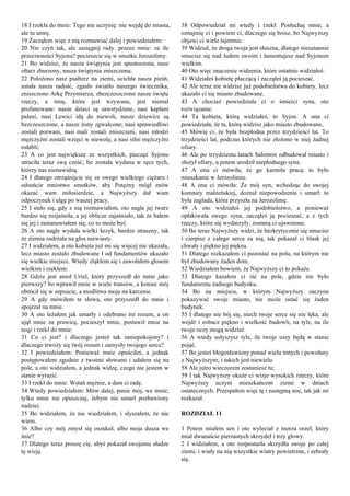 18 I rzekła do mnie: Tego nie uczynię: nie wejdę do miasta,
ale tu umrę.
19 Zacząłem więc z nią rozmawiać dalej i powiedziałem:
20 Nie czyń tak, ale zasięgnij rady. przeze mnie: za ile
przeciwności Syjonu? pocieszcie się w smutku Jerozolimy.
21 Bo widzisz, że nasza świątynia jest spustoszona, nasz
ołtarz zburzony, nasza świątynia zniszczona;
22 Położono nasz psałterz na ziemi, ucichła nasza pieśń,
ustała nasza radość, zgasło światło naszego świecznika,
zniszczono Arkę Przymierza, zbezczeszczono nasze święte
rzeczy, a imię, które jest wzywane, jest niemal
profanowane: nasze dzieci są zawstydzane, nasi kapłani
paleni, nasi Lewici idą do niewoli, nasze dziewice są
bezczeszczone, a nasze żony zgwałcone; nasi sprawiedliwi
zostali porwani, nasi mali zostali zniszczeni, nasi młodzi
mężczyźni zostali wzięci w niewolę, a nasi silni mężczyźni
osłabli;
23 A co jest największe ze wszystkich, pieczęć Syjonu
utraciła teraz swą cześć; bo została wydana w ręce tych,
którzy nas nienawidzą.
24 I dlatego otrząśnijcie się ze swego wielkiego ciężaru i
odsuńcie mnóstwo smutków, aby Potężny mógł znów
okazać wam miłosierdzie, a Najwyższy dał wam
odpoczynek i ulgę po waszej pracy.
25 I stało się, gdy z nią rozmawiałem, oto nagle jej twarz
bardzo się rozjaśniła, a jej oblicze zajaśniało, tak że bałem
się jej i zastanawiałem się, co to może być.
26 A oto nagle wydała wielki krzyk, bardzo straszny, tak
że ziemia zadrżała na głos niewiasty.
27 I widziałem, a oto kobieta już mi się więcej nie ukazała,
lecz miasto zostało zbudowane I od fundamentów ukazało
się wielkie miejsce. Wtedy zląkłem się i zawołałem głosem
wielkim i rzekłem:
28 Gdzie jest anioł Uriel, który przyszedł do mnie jako
pierwszy? bo wprawił mnie w wiele transów, a koniec mój
obrócił się w zepsucie, a modlitwa moja na karcenie.
29 A gdy mówiłem te słowa, oto przyszedł do mnie i
spojrzał na mnie.
30 A oto leżałem jak umarły i odebrano mi rozum, a on
ujął mnie za prawicę, pocieszył mnie, postawił mnie na
nogi i rzekł do mnie:
31 Co ci jest? i dlaczego jesteś tak zaniepokojony? i
dlaczego trwoży się twój rozum i zamysły twojego serca?
32 I powiedziałem: Ponieważ mnie opuściłeś, a jednak
postępowałem zgodnie z twoimi słowami i udałem się na
pole, a oto widziałem, a jednak widzę, czego nie jestem w
stanie wyrazić.
33 I rzekł do mnie: Wstań mężnie, a dam ci radę.
34 Wtedy powiedziałem: Mów dalej, panie mój, we mnie;
tylko mnie nie opuszczaj, żebym nie umarł pozbawiony
nadziei.
35 Bo widziałem, że nie wiedziałem, i słyszałem, że nie
wiem.
36 Albo czy mój zmysł się oszukał, albo moja dusza we
śnie?
37 Dlatego teraz proszę cię, abyś pokazał swojemu słudze
tę wizję.
38 Odpowiedział mi wtedy i rzekł: Posłuchaj mnie, a
oznajmię ci i powiem ci, dlaczego się boisz, bo Najwyższy
objawi ci wiele tajemnic.
39 Widział, że droga twoja jest słuszna, dlatego nieustannie
smucisz się nad ludem swoim i lamentujesz nad Syjonem
wielkim.
40 Oto więc znaczenie widzenia, które ostatnio widziałeś:
41 Widziałeś kobietę płaczącą i zacząłeś ją pocieszać.
42 Ale teraz nie widzisz już podobieństwa do kobiety, lecz
ukazało ci się miasto zbudowane.
43 A chociaż powiedziała ci o śmierci syna, oto
rozwiązanie:
44 Ta kobieta, którą widziałeś, to Syjon. A ona ci
powiedziała, że ta, którą widzisz jako miasto zbudowane,
45 Mówię ci, że była bezpłodna przez trzydzieści lat. To
trzydzieści lat, podczas których nie złożono w niej żadnej
ofiary.
46 Ale po trzydziestu latach Salomon odbudował miasto i
złożył ofiary, a potem urodził niepłodnego syna.
47 A ona ci mówiła, że go karmiła pracą: to było
mieszkanie w Jerozolimie.
48 A ona ci mówiła: Że mój syn, wchodząc do swojej
komnaty małżeńskiej, doznał niepowodzenia i umarł: to
była zagłada, która przyszła na Jerozolimę.
49 A oto widziałeś jej podobieństwo, a ponieważ
opłakiwała swego syna, zacząłeś ją pocieszać, a z tych
rzeczy, które się wydarzyły, zostaną ci ujawnione.
50 Bo teraz Najwyższy widzi, że bezkrytycznie się smucisz
i cierpisz z całego serca za nią, tak pokazał ci blask jej
chwały i piękno jej piękna.
51 Dlatego rozkazałem ci pozostać na polu, na którym nie
był zbudowany żaden dom.
52 Wiedziałem bowiem, że Najwyższy ci to pokaże.
53 Dlatego kazałem ci iść na pole, gdzie nie było
fundamentu żadnego budynku.
54 Bo na miejscu, w którym Najwyższy zaczyna
pokazywać swoje miasto, nie może ostać się żaden
budynek.
55 I dlatego nie bój się, niech twoje serce się nie lęka, ale
wejdź i zobacz piękno i wielkość budowli, na tyle, na ile
twoje oczy mogą widzieć.
56 A wtedy usłyszysz tyle, ile twoje uszy będą w stanie
pojąć.
57 Bo jesteś błogosławiony ponad wielu innych i powołany
z Najwyższym; i takich jest niewielu.
58 Ale jutro wieczorem zostaniesz tu;
59 I tak Najwyższy okaże ci wizje wysokich rzeczy, które
Najwyższy uczyni mieszkańcom ziemi w dniach
ostatecznych. Przespałem więc tę i następną noc, tak jak mi
rozkazał.
ROZDZIAŁ 11
1 Potem miałem sen i oto wyleciał z morza orzeł, który
miał dwanaście pierzastych skrzydeł i trzy głowy.
2 I widziałem, a oto rozpostarła skrzydła swoje po całej
ziemi, i wiały na nią wszystkie wiatry powietrzne, i zebrały
się.
 