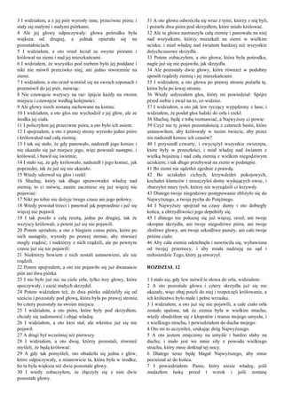 3 I widziałem, a z jej piór wyrosły inne, przeciwne pióra; i
stały się małymi i małymi piórkami.
4 Ale jej głowy odpoczywały: głowa pośrodku była
większa od drugiej, a jednak opierała się na
pozostałościach.
5 I widziałem, a oto orzeł leciał ze swymi piórami i
królował na ziemi i nad jej mieszkańcami.
6 I widziałem, że wszystko pod niebem było jej poddane i
nikt nie mówił przeciwko niej, ani jedno stworzenie na
ziemi.
7 I widziałem, a oto orzeł wzniósł się na swoich szponach i
przemówił do jej piór, mówiąc:
8 Nie czuwajcie wszyscy na raz: śpijcie każdy na swoim
miejscu i czuwajcie według kolejności:
9 Ale głowy niech zostaną zachowane na koniec.
10 I widziałem, a oto głos nie wychodził z jej głów, ale ze
środka jej ciała.
11 I policzyłem jej przeciwne pióra, a oto było ich osiem.
12 I spojrzałem, a oto z prawej strony wyrosło jedno pióro
i królowałod nad całą ziemią;
13 I tak się stało, że gdy panowało, nadszedł jego koniec i
nie ukazało się już miejsce jego, więc powstali następni. i
królował, i bawił się świetnie;
14 I stało się, że gdy królowało, nadszedł i jego koniec, jak
poprzedni, tak że już się nie ukazało.
15 Wtedy odezwał się głos i rzekł:
16 Słuchaj, który tak długo sprawowałeś władzę nad
ziemią; to ci mówię, zanim zaczniesz się już więcej nie
pojawiać:
17 Nikt po tobie nie dożyje twego czasu ani jego połowy.
18 Wtedy powstał trzeci i panował jak poprzednio i już się
więcej nie pojawił.
19 I tak poszło z całą resztą, jedna po drugiej, tak że
wszyscy królowali, a potem już się nie pojawili.
20 Potem ujrzałem, a oto z biegiem czasu pióra, które po
nich nastąpiły, wyrosły po prawej stronie, aby również
mogły rządzić; i niektórzy z nich rządzili, ale po pewnym
czasie już się nie pojawili:
21 Niektórzy bowiem z nich zostali ustanowieni, ale nie
rządzili.
22 Potem spojrzałem, a oto nie pojawiło się już dwanaście
piór ani dwa piórka.
23 I nie było już nic na ciele orła, tylko trzy głowy, które
spoczywały, i sześć małych skrzydeł.
24 Potem widziałem też, że dwa piórka oddzieliły się od
sześciu i pozostały pod głową, która była po prawej stronie,
bo cztery pozostały na swoim miejscu.
25 I widziałem, a oto pióra, które były pod skrzydłem,
chciały się zadomowić i objąć władzę.
26 I widziałem, a oto ktoś stał, ale wkrótce już się nie
pojawił.
27 A drugi był wcześniej niż pierwszy.
28 I widziałem, a oto dwaj, którzy pozostali, również
myśleli, że będą królować:
29 A gdy tak pomyśleli, oto obudziła się jedna z głów,
które odpoczywały, a mianowicie ta, która była w środku;
bo ta była większa niż dwie pozostałe głowy.
30 I wtedy zobaczyłem, że złączyły się z nim dwie
pozostałe głowy.
31 A oto głowa odwróciła się wraz z tymi, którzy z nią byli,
i pożarła dwa pióra pod skrzydłem, które miało królować.
32 Ale ta głowa nastraszyła całą ziemię i panowała na niej
nad wszystkimi, którzy mieszkali na ziemi w wielkim
ucisku; i miał władzę nad światem bardziej niż wszystkie
dotychczasowe skrzydła.
33 Potem zobaczyłem, a oto głowa, która była pośrodku,
nagle już się nie pojawiła, jak skrzydła.
34 Ale pozostały dwie głowy, które również w podobny
sposób rządziły ziemią i jej mieszkańcami.
35 I widziałem, a oto głowa po prawej stronie pożarła tę,
która była po lewej stronie.
36 Wtedy usłyszałem głos, który mi powiedział: Spójrz
przed siebie i zważ na to, co widzisz.
37 I widziałem, a oto jak lew ryczący wypędzony z lasu; i
widziałem, że posłał głos ludzki do orła i rzekł:
38 Słuchaj, będę z tobą rozmawiać, a Najwyższy ci powie:
39 Czyż nie ty jesteś pozostałością z czterech bestii, które
ustanowiłem, aby królowały w moim świecie, aby przez
nie nadszedł koniec ich czasów?
40 I przyszedł czwarty, i zwyciężył wszystkie zwierzęta,
które były w przeszłości, i miał władzę nad światem z
wielką bojaźnią i nad całą ziemią z wielkim niegodziwym
uciskiem; i tak długo przebywał na ziemi w podstępie.
41 Bo ziemi nie sądziłeś zgodnie z prawdą.
42 Bo uciskałeś cichych, krzywdziłeś pokojowych,
kochałeś kłamców i zniszczyłeś domy wydających owoc, i
zburzyłeś mury tych, którzy nie wyrządzili ci krzywdy.
43 Dlatego twoje niegodziwe postępowanie zbliżyło się do
Najwyższego, a twoja pycha do Potężnego.
44 I Najwyższy spojrzał na czasy dumy i oto dobiegły
końca, a obrzydliwości jego dopełniły się.
45 I dlatego nie pokazuj się już więcej, orzeł, ani twoje
okropne skrzydła, ani twoje niegodziwe pióra, ani twoje
złośliwe głowy, ani twoje szkodliwe pazury, ani całe twoje
próżne ciało:
46 Aby cała ziemia odetchnęła i nawróciła się, wybawiona
od twojej przemocy, i aby miała nadzieję na sąd i
miłosierdzie Tego, który ją stworzył.
ROZDZIAŁ 12
1 I stało się, gdy lew mówił te słowa do orła, widziałem:
2 A oto pozostała głowa i cztery skrzydła już się nie
ukazały, więc obaj poszli do niej i rozpoczęli królowanie, a
ich królestwo było małe i pełne wrzasku.
3 I widziałem, a oto już się nie pojawili, a całe ciało orła
zostało spalone, tak że ziemia była w wielkim strachu;
wtedy obudziłem się z kłopotów i transu mojego umysłu, i
z wielkiego strachu, i powiedziałem do ducha mojego:
4 Oto mi to uczyniłeś, szukając dróg Najwyższego.
5 A oto jestem zmęczony na umyśle i bardzo słaby na
duchu; i mało jest we mnie siły z powodu wielkiego
strachu, który mnie dotknął tej nocy.
6 Dlatego teraz będę błagał Najwyższego, aby mnie
pocieszał aż do końca.
7 I powiedziałem: Panie, który niesie władzę, jeśli
znalazłem łaskę przed t wzrok i jeśli zostanę
 