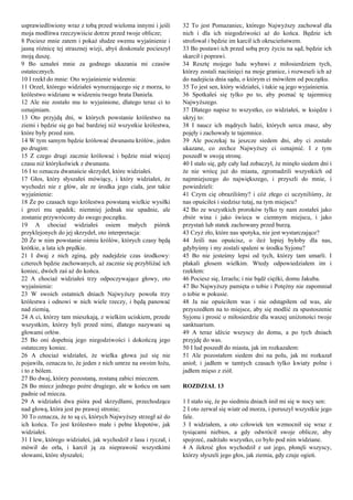 usprawiedliwiony wraz z tobą przed wieloma innymi i jeśli
moja modlitwa rzeczywiście dotrze przed twoje oblicze;
8 Pociesz mnie zatem i pokaż słudze swemu wyjaśnienie i
jasną różnicę tej strasznej wizji, abyś doskonale pocieszył
moją duszę.
9 Bo uznałeś mnie za godnego ukazania mi czasów
ostatecznych.
10 I rzekł do mnie: Oto wyjaśnienie widzenia:
11 Orzeł, którego widziałeś wynurzającego się z morza, to
królestwo widziane w widzeniu twego brata Daniela.
12 Ale nie zostało mu to wyjaśnione, dlatego teraz ci to
oznajmiam.
13 Oto przyjdą dni, w których powstanie królestwo na
ziemi i będzie się go bać bardziej niż wszystkie królestwa,
które były przed nim.
14 W tym samym będzie królować dwunastu królów, jeden
po drugim:
15 Z czego drugi zacznie królować i będzie miał więcej
czasu niż którykolwiek z dwunastu.
16 I to oznacza dwanaście skrzydeł, które widziałeś.
17 Głos, który słyszałeś mówiący, i który widziałeś, że
wychodzi nie z głów, ale ze środka jego ciała, jest takie
wyjaśnienie:
18 Że po czasach tego królestwa powstaną wielkie wysiłki
i grozi mu upadek; niemniej jednak nie upadnie, ale
zostanie przywrócony do swego początku.
19 A chociaż widziałeś osiem małych piórek
przyklejonych do jej skrzydeł, oto interpretacja:
20 Że w nim powstanie ośmiu królów, których czasy będą
krótkie, a lata ich prędkie.
21 I dwaj z nich zginą, gdy nadejdzie czas środkowy:
czterech będzie zachowanych, aż zacznie się przybliżać ich
koniec, dwóch zaś aż do końca.
22 A chociaż widziałeś trzy odpoczywające głowy, oto
wyjaśnienie:
23 W swoich ostatnich dniach Najwyższy powoła trzy
królestwa i odnowi w nich wiele rzeczy, i będą panować
nad ziemią,
24 A ci, którzy tam mieszkają, z wielkim uciskiem, przede
wszystkim, którzy byli przed nimi, dlatego nazywani są
głowami orłów.
25 Bo oni dopełnią jego niegodziwości i dokończą jego
ostateczny koniec.
26 A chociaż widziałeś, że wielka głowa już się nie
pojawiła, oznacza to, że jeden z nich umrze na swoim łożu,
i to z bólem.
27 Bo dwaj, którzy pozostaną, zostaną zabici mieczem.
28 Bo miecz jednego pożre drugiego, ale w końcu on sam
padnie od miecza.
29 A widziałeś dwa pióra pod skrzydłami, przechodzące
nad głową, która jest po prawej stronie;
30 To oznacza, że to są ci, których Najwyższy strzegł aż do
ich końca. To jest królestwo małe i pełne kłopotów, jak
widziałeś.
31 I lew, którego widziałeś, jak wychodził z lasu i ryczał, i
mówił do orła, i karcił ją za nieprawość wszystkimi
słowami, które słyszałeś;
32 To jest Pomazaniec, którego Najwyższy zachował dla
nich i dla ich niegodziwości aż do końca. Będzie ich
strofował i będzie im karcił ich okrucieństwem.
33 Bo postawi ich przed sobą przy życiu na sąd, będzie ich
skarcił i poprawi.
34 Resztę mojego ludu wybawi z miłosierdziem tych,
którzy zostali naciśnięci na moje granice, i rozweseli ich aż
do nadejścia dnia sądu, o którym ci mówiłem od początku.
35 To jest sen, który widziałeś, i takie są jego wyjaśnienia.
36 Spotkałeś się tylko po to, aby poznać tę tajemnicę
Najwyższego.
37 Dlatego napisz to wszystko, co widziałeś, w księdze i
ukryj to:
38 I naucz ich mądrych ludzi, których serca znasz, aby
pojęły i zachowały te tajemnice.
39 Ale poczekaj tu jeszcze siedem dni, aby ci zostało
ukazane, co zechce Najwyższy ci oznajmić. I z tym
poszedł w swoją stronę.
40 I stało się, gdy cały lud zobaczył, że minęło siedem dni i
że nie wrócę już do miasta, zgromadzili wszystkich od
najmniejszego do największego, i przyszli do mnie, i
powiedzieli:
41 Czym cię obraziliśmy? i cóż złego ci uczyniliśmy, że
nas opuściłeś i siedzisz tutaj, na tym miejscu?
42 Bo ze wszystkich proroków tylko ty nam zostałeś jako
zbiór wina i jako świeca w ciemnym miejscu, i jako
przystań lub statek zachowany przed burzą.
43 Czyż zło, które nas spotyka, nie jest wystarczające?
44 Jeśli nas opuścisz, o ileż lepiej byłoby dla nas,
gdybyśmy i my zostali spaleni w środku Syjonu?
45 Bo nie jesteśmy lepsi od tych, którzy tam umarli. I
płakali głosem wielkim. Wtedy odpowiedziałem im i
rzekłem:
46 Pociesz się, Izraelu; i nie bądź ciężki, domu Jakuba.
47 Bo Najwyższy pamięta o tobie i Potężny nie zapomniał
o tobie w pokusie.
48 Ja nie opuściłem was i nie odstąpiłem od was, ale
przyszedłem na to miejsce, aby się modlić za spustoszenie
Syjonu i prosić o miłosierdzie dla waszej uniżoności twoje
sanktuarium.
49 A teraz idźcie wszyscy do domu, a po tych dniach
przyjdę do was.
50 I lud poszedł do miasta, jak im rozkazałem:
51 Ale pozostałem siedem dni na polu, jak mi rozkazał
anioł; i jadłem w tamtych czasach tylko kwiaty polne i
jadłem mięso z ziół.
ROZDZIAŁ 13
1 I stało się, że po siedmiu dniach śnił mi się w nocy sen:
2 I oto zerwał się wiatr od morza, i poruszył wszystkie jego
fale.
3 I widziałem, a oto człowiek ten wzmocnił się wraz z
tysiącami niebios, a gdy odwrócił swoje oblicze, aby
spojrzeć, zadrżało wszystko, co było pod nim widziane.
4 A ilekroć głos wychodził z ust jego, płonęli wszyscy,
którzy słyszeli jego głos, jak ziemia, gdy czuje ogień.
 