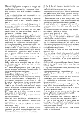 5 I potem widziałem, a oto zgromadziło się mnóstwo ludzi
w ogromnej liczbie z czterech wiatrów nieba, aby
podporządkować sobie człowieka, który wyszedł z morza
6 Ale widziałem, a oto on wyrył sobie wielką górę i wleciał
na nią.
7 Alebym widział okolicę, czyli miejsce, gdzie wyryto
wzgórze, a nie mogłem.
8 I potem widziałem, a oto wszyscy, którzy się zebrali, aby
go ujarzmić, bardzo się bali, a mimo to odważyli się
walczyć.
9 A oto, widząc gwałtowność przychodzącego tłumu, nie
podniósł ręki swojej, ani nie trzymał miecza, ani żadnego
narzędzia wojennego.
10 Ale tylko widziałem, że ze swoich ust wysłał jakby
podmuch ognia, a z warg swoich płonący oddech, a z
języka swego wyrzucał iskry i burze.
11 I wszyscy byli razem zmieszani; podmuch ognia,
oddech płomieni i wielka burza; i padł gwałtownie na tłum,
który był gotowy do walki, i spalił ich wszystkich, tak że
nagle niezliczone mnóstwo nie było widać nic, tylko kurz i
zapach dymu. Gdy to zobaczyłem, przestraszyłem się .
12 Potem widziałem, jak ten sam człowiek schodził z góry
i wzywał do niego inny, pokojowo nastawiony tłum.
13 I przychodziło do niego wiele ludu, z czego jedni się
cieszyli, inni żałowali, a niektórzy byli związani, a jeszcze
inni przyprowadzali z ofiarowanych. Wtedy poczułem się
chory z powodu wielkiego strachu, obudziłem się i
powiedziałem:
14 Ty od początku ukazywałeś słudze swemu te cuda i
uznałeś mnie za godnego przyjęcia mojej modlitwy.
15 Pokaż mi jeszcze wykład tego snu.
16 Bo według mojego zrozumienia biada tym, którzy w
owych dniach pozostaną, i tym bardziej biada tym, którzy
nie pozostaną w tyle!
17 Ci bowiem, którzy nie pozostali, byli w ciężkiej sytuacji.
18 Teraz rozumiem, co odłożono w ostatnich dniach, co
przydarzy się im i tym, którzy pozostaną.
19 Dlatego narażają się na wielkie niebezpieczeństwa i
liczne potrzeby, jak zapowiadają te sny.
20 Jednak łatwiej jest dla zagrożonego wejść w te rzeczy,
niż odejść jak obłok ze świata i nie widzieć tego, co się
dzieje w dniach ostatecznych. A on odpowiedział mi i rzekł:
21 Ukażę ci wykład widzenia i otworzę ci to, czego żądałeś.
22 Mówiłeś o tych, którzy pozostali, takie jest wyjaśnienie:
23 Kto w tym czasie zniesie niebezpieczeństwo, strzeże
siebie; ci, którzy wpadli w niebezpieczeństwo, to ci, którzy
mają uczynki i wiarę w Wszechmogącego.
24 Wiedzcie więc, że ci, którzy pozostaną, są bardziej
błogosławieni niż ci, którzy umarli.
25 Oto znaczenie widzenia: Gdy widziałeś człowieka
wychodzącego z morza:
26 Ten sam, którego Bóg Najwyższy zachował czas wielki,
który sam wybawi swoje stworzenie, a pozostawionym
nada rozkaz.
27 A widziałeś, że z ust jego wychodził jako podmuch
wiatru i ognia, i burzy;
28 I że nie trzymał ani miecza, ani żadnego narzędzia
wojennego, lecz natarcie na niego zniszczyło cały tłum,
który przyszedł, aby go ujarzmić; to jest interpretacja:
29 Oto idą dni, gdy Najwyższy zacznie wybawiać tych,
którzy są na ziemi.
30 I dojdzie do zdumienia mieszkańców ziemi.
31 I podejmie się walki przeciwko drugiemu, jedno miasto
przeciwko drugiemu, jedno miejsce przeciwko drugiemu,
jeden lud przeciwko drugiemu i jedno królestwo przeciwko
drugiemu.
32 I nadejdzie czas, gdy to się stanie i staną się znaki, które
ci wcześniej ukazywałem, i wtedy zostanie ogłoszony mój
Syn, którego widziałeś jako wstępującego człowieka.
33 A gdy cały lud usłyszy jego głos, każdy człowiek w
swojej ziemi opuści bitwę, którą toczą jeden przeciwko
drugiemu.
34 I zgromadzi się niezliczone mnóstwo, jak je widziałeś,
chcące przyjść i zwyciężyć go w walce.
35 Ale on stanie na szczycie góry Syjon.
36 I przyjdzie Syjon, i zostanie ukazany wszystkim
ludziom, gdy jest przygotowany i zbudowany, jakbyś
widział wzgórze wyrzeźbione bez rąk.
37 I to mój Syn zgani niegodziwe wynalazki tych narodów,
które z powodu swego niegodziwego życia wpadły w burzę;
38 I przedstawi im ich złe myśli i męki, którymi zaczną ich
dręczyć, podobne do płomienia, i zniszczy ich bez trudu
według prawa podobnego do mnie.
39 A widziałeś, że zebrał do siebie inny pokojowo
nastawiony tłum;
40 To jest dziesięć pokoleń, które za czasów króla Osei
zostały uprowadzone do niewoli z własnej ziemi, a którego
Salmanasar, król asyryjski, uprowadził do niewoli i
przeniósł ich przez wody, i w ten sposób przybyli do
innego kraju .
41 Ale powzięli między sobą taką radę, aby opuścić rzeszę
pogan i udać się do dalszej krainy, gdzie nigdy nie
mieszkała ludzkość,
42 Aby tam przestrzegali swoich ustaw, których nigdy nie
przestrzegali w swojej ziemi.
43 I weszli do Eufratu przez wąskie miejsca rzeki.
44 Wtedy Najwyższy dał im znaki i wstrzymał powódź, aż
przeminęli.
45 Droga bowiem przez tę krainę była długa, mianowicie
półtora roku, a kraina ta nazywała się Arsaret.
46 I mieszkali tam aż do ostatniego czasu; a teraz, gdy
zaczną przychodzić,
47 Najwyższy ponownie zatrzyma źródła potoku, aby
mogły przejść; dlatego widziałeś rzeszę w pokoju.
48 Ale ci, którzy pozostali z twojego ludu, to ci, którzy
znajdują się w moich granicach.
49 A gdy teraz zniszczy mnóstwo narodów, które się
zebrały, będzie bronił swojego ludu, który pozostał.
50 A wtedy pokaże im wielkie cuda.
51 Wtedy powiedziałem, Panie, który rządzisz, pokaż mi to:
Dlaczego widziałem człowieka wychodzącego z morza?
52 I rzekł do mnie: Tak jak ty nie możesz szukać ani
poznać tego, co jest w głębinach morskich, tak też nikt na
ziemi nie może zobaczyć mojego Syna ani tych, którzy z
nim są, tylko w porze dziennej .
53 Oto wyjaśnienie snu, który widziałeś i dzięki któremu
jesteś tu jedynie oświecony.
 