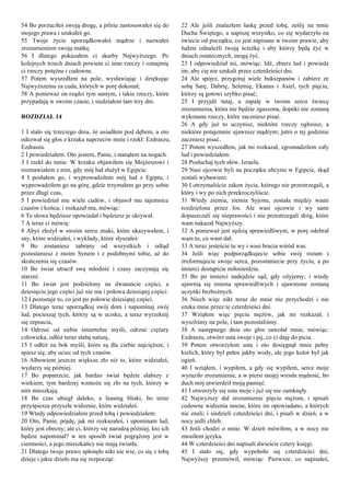 54 Bo porzuciłeś swoją drogę, a pilnie zastosowałeś się do
mojego prawa i szukałeś go.
55 Twoje życie uporządkowałeś mądrze i nazwałeś
zrozumieniem swoją matkę.
56 I dlatego pokazałem ci skarby Najwyższego. Po
kolejnych trzech dniach powiem ci inne rzeczy i oznajmię
ci rzeczy potężne i cudowne.
57 Potem wyszedłem na pole, wysławiając i dziękując
Najwyższemu za cuda, których w porę dokonał;
58 A ponieważ on rządzi tym samym, i takie rzeczy, które
przypadają w swoim czasie, i siedziałem tam trzy dni.
ROZDZIAŁ 14
1 I stało się trzeciego dnia, że usiadłem pod dębem, a oto
odezwał się głos z krzaka naprzeciw mnie i rzekł: Ezdraszu,
Ezdraszu.
2 I powiedziałem: Oto jestem, Panie, i stanąłem na nogach.
3 I rzekł do mnie: W krzaku objawiłem się Mojżeszowi i
rozmawiałem z nim, gdy mój lud służył w Egipcie.
4 I posłałem go, i wyprowadziłem mój lud z Egiptu, i
wyprowadziłem go na górę, gdzie trzymałem go przy sobie
przez długi czas,
5 I powiedział mu wiele cudów, i objawił mu tajemnice
czasów i końca; i rozkazał mu, mówiąc:
6 Te słowa będziesz opowiadał i będziesz je ukrywał.
7 A teraz ci mówię:
8 Abyś złożył w swoim sercu znaki, które ukazywałem, i
sny, które widziałeś, i wykłady, które słyszałeś:
9 Bo zostaniesz zabrany od wszystkich i odtąd
pozostaniesz z moim Synem i z podobnymi tobie, aż do
skończenia się czasów.
10 Bo świat utracił swą młodość i czasy zaczynają się
starzeć.
11 Bo świat jest podzielony na dwanaście części, a
dziesięciu jego części już nie ma i połowa dziesiątej części:
12 I pozostaje to, co jest po połowie dziesiątej części.
13 Dlatego teraz uporządkuj swój dom i napominaj swój
lud, pocieszaj tych, którzy są w ucisku, a teraz wyrzeknij
się zepsucia,
14 Odrzuć od siebie śmiertelne myśli, odrzuć ciężary
człowieka, odłóż teraz słabą naturę,
15 I odłóż na bok myśli, które są dla ciebie najcięższe, i
spiesz się, aby uciec od tych czasów.
16 Albowiem jeszcze większe zło niż to, które widziałeś,
wydarzy się później.
17 Bo popatrzcie, jak bardzo świat będzie słabszy z
wiekiem, tym bardziej wzmoże się zło na tych, którzy w
nim mieszkają.
18 Bo czas ubiegł daleko, a leasing bliski, bo teraz
przyśpiesza przyszłe widzenie, które widziałeś.
19 Wtedy odpowiedziałem przed tobą i powiedziałem:
20 Oto, Panie, pójdę, jak mi rozkazałeś, i upominam lud,
który jest obecny; ale ci, którzy się narodzą później, kto ich
będzie napominał? w ten sposób świat pogrążony jest w
ciemności, a jego mieszkańcy nie mają światła.
21 Dlatego twoje prawo spłonęło nikt nie wie, co się z tobą
dzieje i jakie dzieło ma się rozpocząć.
22 Ale jeśli znalazłem łaskę przed tobą, ześlij na mnie
Ducha Świętego, a napiszę wszystko, co się wydarzyło na
świecie od początku, co jest zapisane w twoim prawie, aby
ludzie odnaleźli twoją ścieżkę i aby którzy będą żyć w
dniach ostatecznych, mogą żyć.
23 I odpowiedział mi, mówiąc: Idź, zbierz lud i powiedz
im, aby cię nie szukali przez czterdzieści dni.
24 Ale spójrz, przygotuj wiele bukszpanów i zabierz ze
sobą Sarę, Dabrię, Selemię, Ekanus i Asiel, tych pięciu,
którzy są gotowi szybko pisać;
25 I przyjdź tutaj, a zapalę w twoim sercu świecę
zrozumienia, która nie będzie zgaszona, dopóki nie zostaną
wykonane rzeczy, które zaczniesz pisać.
26 A gdy już to uczynisz, niektóre rzeczy ogłosisz, a
niektóre potajemnie ujawnisz mądrym; jutro o tej godzinie
zaczniesz pisać.
27 Potem wyszedłem, jak mi rozkazał, zgromadziłem cały
lud i powiedziałem:
28 Posłuchaj tych słów, Izraelu.
29 Nasi ojcowie byli na początku obcymi w Egipcie, skąd
zostali wybawieni:
30 I otrzymaliście zakon życia, którego nie przestrzegali, a
który i wy po nich przekroczyliście.
31 Wtedy ziemia, ziemia Syjonu, została między wami
rozdzielona przez los. Ale wasi ojcowie i wy sami
dopuszczali się nieprawości i nie przestrzegali dróg, które
wam nakazał Najwyższy.
32 A ponieważ jest sędzią sprawiedliwym, w porę odebrał
wam to, co wam dał.
33 A teraz jesteście tu wy i wasi bracia wśród was.
34 Jeśli więc podporządkujecie sobie swój rozum i
zreformujecie swoje serca, pozostaniecie przy życiu, a po
śmierci dostąpicie miłosierdzia.
35 Bo po śmierci nadejdzie sąd, gdy ożyjemy; i wtedy
ujawnią się imiona sprawiedliwych i ujawnione zostaną
uczynki bezbożnych.
36 Niech więc nikt teraz do mnie nie przychodzi i nie
szuka mnie przez te czterdzieści dni.
37 Wziąłem więc pięciu mężów, jak mi rozkazał, i
wyszliśmy na pole, i tam pozostaliśmy.
38 A następnego dnia oto głos zawołał mnie, mówiąc:
Ezdraszu, otwórz usta swoje i pij, co ci daję do picia.
39 Potem otworzyłem usta i oto dosięgnął mnie pełny
kielich, który był pełen jakby wody, ale jego kolor był jak
ogień.
40 I wziąłem, i wypiłem, a gdy się wypiłem, serce moje
wyraziło zrozumienie, a w piersi mojej wrosła mądrość, bo
duch mój utwierdził moją pamięć.
41 I otworzyły się usta moje i już się nie zamknęły.
42 Najwyższy dał zrozumienie pięciu mężom, i spisali
cudowne widzenia nocne, które im opowiadano, a których
nie znali; i siedzieli czterdzieści dni, i pisali w dzień, a w
nocy jedli chleb.
43 Jeśli chodzi o mnie. W dzień mówiłem, a w nocy nie
znosiłem języka.
44 W czterdzieści dni napisali dwieście cztery księgi.
45 I stało się, gdy wypełniło się czterdzieści dni,
Najwyższy przemówił, mówiąc: Pierwsze, co napisałeś,
 