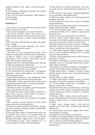 opublikuj publicznie, aby mogli to przeczytać godni i
niegodni:
46 Ale zachowaj siedemdziesiąt ostatnich, abyś mógł je
wydać tylko mądrym z ludu.
47 Bo w nich jest źródło zrozumienia, źródło mądrości i
strumień wiedzy.
48 I tak zrobiłem.
ROZDZIAŁ 15
1 Oto mów do uszu mojego ludu słowa proroctwa, które
włożę w twoje usta, mówi Pan:
2 I każ je spisać na papierze, bo są wierne i prawdziwe.
3 Nie bój się zamysłów przeciw tobie, niech cię nie
niepokoi niedowiarstwo tych, którzy mówią przeciw tobie.
4 Bo wszyscy niewierni z powodu swojej niewierności
umrą.
5 Oto, mówi Pan, sprowadzę plagi na świat; miecz, głód,
śmierć i zagłada.
6 Bo niegodziwość bardzo splugawiła całą ziemię i
dopełniły się ich szkodliwe uczynki.
7 Dlatego mówi Pan:
8 Nie będę już więcej powstrzymywał języka, abym
dotykał ich niegodziwości, którą bezczelnie dopuszczają, i
nie będę im cierpiał w tym, w czym niegodziwie się
dopuszczają; oto krew niewinna i sprawiedliwa woła do
mnie, a dusze po prostu ciągle narzekaj.
9 Dlatego, mówi Pan, z pewnością pomszczę ich i przyjmę
do siebie całą niewinną krew spośród nich.
10 Oto mój lud jak trzoda prowadzony jest na rzeź; nie
pozwolę im teraz mieszkać w ziemi egipskiej.
11 Ale przyprowadzę ich potężną ręką i wyciągniętym
ramieniem i uderzę Egipt plagami, jak poprzednio, i
zniszczę całą jego ziemię.
12 Egipt będzie lamentować, a jego fundamenty zostaną
dotknięte plagą i karą, które Bóg na niego sprowadzi.
13 Płakać będą ci, którzy uprawiają ziemię, bo ich nasiona
ucierpią przez podmuch i grad, i w straszliwej konstelacji.
14 Biada światu i jego mieszkańcom!
15 Bo zbliża się miecz i ich zagłada, a jeden lud powstanie
i będzie walczyłt drugi i miecze w rękach.
16 Bo będzie bunt między ludźmi i napady wzajemne; nie
będą zwracać uwagi na swoich królów ani książąt, a
przebieg ich działań będzie w ich mocy.
17 Człowiek będzie chciał wejść do miasta, ale nie będzie
mógł.
18 Bo z powodu ich pychy zatrwożą się miasta, domy
zostaną zniszczone, a ludzie będą się bać.
19 Człowiek nie będzie miał litości nad bliźnim, ale domy
ich zniszczy mieczem i zagrabią ich dobra z powodu braku
chleba i wielkiego ucisku.
20 Oto, mówi Bóg, zwołam wszystkich królów ziemi, aby
mi oddawali cześć, którzy są od wschodu słońca, od
południa, od wschodu słońca i Libana; aby się zwrócili
jedni przeciwko drugim i odpłacili za to, co im wyrządzili.
21 Jak dotychczas czynią z moimi wybranymi, tak i ja
uczynię i odpłacę na ich łonie. Tak mówi Pan Bóg;
22 Moja prawica nie oszczędzi grzeszników i mój miecz
nie ustanie nad tymi, którzy przelewają niewinną krew na
ziemię.
23 Wyszedł ogień z jego gniewu i pochłonął fundamenty
ziemi i grzeszników, jak rozpalona słoma.
24 Biada tym, którzy grzeszą i nie przestrzegają moich
przykazań! mówi Pan.
25 Nie oszczędzę ich: idźcie, dzieci, od mocy, nie kalajcie
mojego sanktuarium.
26 Bo zna Pan wszystkich, którzy przeciw niemu grzeszą, i
dlatego wydaje ich na śmierć i zagładę.
27 Bo teraz przychodzą plagi na całą ziemię i w nich
pozostaniecie, bo Bóg was nie wybawi, bo zgrzeszyliście
przeciwko niemu.
28 Oto straszna wizja i jej pojawienie się od wschodu:
29 Gdzie narody smoków Arabii wyruszą z wieloma
rydwanami, a ich mnóstwo zostanie uniesione jak wiatr po
ziemi, aby wszyscy, którzy ich słyszą, bali się i drżeli.
30 Również Karmanowie, szalejący w gniewie, wyjdą jako
dziki leśne i przyjdą z wielką siłą, i przyłączą się do bitwy
z nimi, i zniszczą część ziemi Asyryjczyków.
31 I wtedy smoki zyskają przewagę, pamiętając o swojej
naturze; a jeśli się odwrócą, spiskując razem w wielkiej
mocy, aby ich prześladować,
32 Wtedy ci będą zaniepokojeni krwią i przez swoją moc
będą milczeć, i uciekną.
33 I oblega ich nieprzyjaciel z ziemi Asyryjskiej, i wytraca
niektórych z nich, a w ich zastępie będzie strach i strach, i
walka między ich królami.
34 Oto chmury od wschodu i od północy aż do południa, a
widok na nie jest bardzo straszny, pełen gniewu i burzy.
35 Będą uderzać jeden w drugiego i powalą na ziemię
mnóstwo gwiazd, gwiazdę swoją; i krew będzie od miecza
aż do brzucha,
36 I łajno ludzkie do stada wielbłąda.
37 I będzie wielka bojaźń i drżenie na ziemi, a ci, którzy
ujrzą gniew, będą się bać, i przyjdzie na nich drżenie.
38 A potem nadejdą wielkie burze od południa i od
północy, a druga część od zachodu.
39 I powstaną silne wiatry ze wschodu słońca, i otworzą je;
i obłok, który wzniósł w gniewie, i gwiazda poruszona, aby
wywołać strach przed wiatrem wschodnim i zachodnim,
zostaną zniszczone.
40 Powstaną wielkie i potężne chmury, pełne gniewu i
gwiazda, aby przestraszyć całą ziemię i jej mieszkańców; i
wyleją na każde wysokie i wzniosłe miejsce gwiazdę
straszliwą,
41 Ogień i grad, i latające miecze, i wiele wód, aby
napełniły się wszystkie pola i wszystkie rzeki obfitością
wielkich wód.
42 I zniszczą miasta i mury, góry i pagórki, drzewa leśne i
trawę na łąkach, i ich zboże.
43 I pójdą wytrwale do Babilonu, i nastraszą go.
44 Przyjdą do niej i będą ją oblegać, wyleją na nią gwiazdę
i wszelki gniew; wtedy proch i dym wzniosą się do nieba, a
wszyscy, którzy są wokół niej, będą ją opłakiwać.
45 A ci, którzy pozostaną pod nią, będą służyć tym, którzy
ją przestraszyli.
 
