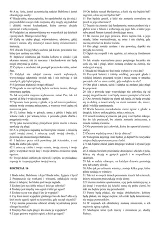 46 A ty, Asiu, jesteś uczestniczką nadziei Babilonu i jesteś
chwałą jego osoby:
47 Biada tobie, nieszczęśniku, bo upodobniłeś się do niej; i
przyozdobiłeś swoje córki rozpustą, aby mogły się podobać
i chlubić twymi kochankami, które zawsze chciały
uprawiać z tobą rozpustę.
48 Podążałeś za znienawidzoną we wszystkich jej dziełach
i pomysłach. Dlatego mówi Bóg:
49 Ześlę na ciebie plagi; wdowieństwo, ubóstwo, głód,
miecz i zaraza, aby zniszczyć wasze domy zniszczeniem i
śmiercią.
50 I chwała Twojej Mocy uschnie jak kwiat, powstanie żar,
który jest zesłany na ciebie.
51 Będziesz osłabiona jak biedna kobieta w siniaki i jak
ukarana ranami, tak że mocarze i kochankowie nie będą
mogli otrzymać ja ciebie.
52 Czybym z zazdrości tak postąpił przeciwko tobie, mówi
Pan,
53 Gdybyś nie zabijał zawsze moich wybranych,
wywyższając uderzenie swoich rąk i nie mówiąc o ich
zmarłych, gdy byłeś pijany,
54 Ujawniasz piękność swego oblicza?
55 Nagroda za nierząd twój będzie na łonie twoim, dlatego
otrzymasz zapłatę.
56 Jak uczyniłeś mojemu wybranemu, mówi Pan, tak też
uczyni ci Bóg i wyda cię na zgubę
57 Synowie twoi pomrą z głodu, a ty od miecza padniesz,
miasta twoje zostaną zniszczone, a wszyscy twoi zginą od
miecza na polu.
58 Ci, którzy będą w górach, umrą z głodu i będą jeść
własne ciało i pić własną krew, z powodu głodu chleba i
pragnienia wody.
59 Ty jako nieszczęśliwy przejdziesz przez morze i znowu
spotkają cię plagi.
60 A w przejściu napadną na bezczynne miasto i zniszczą
część twojej ziemi, i zniszczą część twojej chwały, i
powrócą do zniszczonego Babilonu.
61 I będziesz przez nich powalony jak ściernisko, a oni
będą dla ciebie jak ogień;
62 I zniszczy ciebie i twoje miasta, twoją ziemię i twoje
góry; wszystkie twoje lasy i twoje drzewa owocowe spalą
ogniem.
63 Twoje dzieci zabiorą do niewoli i spójrz, co posiadasz,
zepsują to i zepsują piękno twojej twarzy.
ROZDZIAŁ 16
1 Biada tobie, Babilonie i Azjo! Biada tobie, Egipcie i Syrii!
2 Przepaszcie się workami i włosami, opłakujcie swoje
dzieci i żałujcie; bo blisko jest twoja zagłada.
3 Zesłany jest na ciebie miecz i któż go odwróci?
4 Posłany jest między was ogień i któż go ugasi?
5 Zesłane są na was plagi i kto je wypędzi?
6 Czy ktoś może wypędzić głodnego lwa do lasu? albo czy
ktoś może ugasić ogień na ściernisku, gdy zaczął się palić?
7 Czy można ponownie obrócić strzałę wystrzeloną przez
silnego łucznika?
8 Potężny Pan zsyła plagi i kto może je wypędzić?
9 Z jego gniewu wyjdzie ogień, a któż go ugasi?
10 On będzie rzucał błyskawice, a któż się nie będzie bał?
zagrzmi, a kto się nie będzie bał?
11 Pan będzie groził, a któż nie zostanie rozwalony na
proch w jego obecności?
12 Trzęsie się ziemia i jej fundamenty; morze podnosi się z
głębin wraz z falami i wzburzają się jego fale, a także jego
ryby przed Panem i przed chwałą jego mocy.
13 Bo mocna jest jego prawica, która napina łuk, a jego
strzały, które wystrzeliwuje, są ostre i nie chybią, gdy
zaczną strzelać na krańce świata.
14 Oto plagi zostały zesłane i nie powrócą, dopóki nie
przyjdą na ziemię.
15 Ogień się rozpalił i nie zgaśnie, aż zniszczy fundament
ziemi.
16 Jak strzała wystrzelona przez potężnego łucznika nie
cofa się, tak i plagi, które zostaną zesłane na ziemię, nie
wrócą już więcej.
17 Biada mi! Biada mi! kto mnie wybawi w owe dni?
18 Początek boleści i żałoby wielkiej; początek głodu i
wielkiej śmierci; początek wojen i moce staną w strachu;
początek zła! co mam zrobić, gdy nadejdzie to zło?
19 Oto głód i zaraza, ucisk i udręka są zesłane jako plagi
ku poprawie.
20 Ale z powodu tego wszystkiego nie odwrócą się od
swojej niegodziwości i nie będą zawsze pamiętać o biczach.
21 Oto żywność będzie na ziemi tak tania, że będą uważać
się za dobrą, a nawet wtedy na ziemi narośnie zło, miecz,
głód i wielkie zamieszanie.
22 Wielu bowiem mieszkańców ziemi zginie z głodu; a
drugich, którzy unikną głodu, miecz zniszczy.
23 I umarli zostaną wyrzuceni jak gnoj i nie będzie nikogo,
kto by ich pocieszył, bo ziemia zostanie zniszczona, a
miasta zostaną zwalone.
24 Nie pozostanie już człowiek, który by uprawiał ziemię i
siał ją
25 Drzewa wydadzą owoc i kto je zbierze?
26 Winogrona dojrzeją i kto będzie je deptał? bo wszystkie
miejsca będą spustoszone przez ludzi:
27 I tak będzie chciał jeden drugiego widzieć i słyszeć jego
głos.
28 Z miasta bowiem pozostanie dziesięciu i dwóch z pola,
którzy się ukryją w gęstych gajach i w rozpadlinach
skalnych.
29 Jak w sadzie oliwnym, na każdym drzewie pozostają
trzy lub cztery oliwki;
30 Albo jak po zebraniu winnicy, zostaje kilka grup, które
pilnie szukają w winnicy:
31 Tak też w owych dniach pozostanie trzech lub czterech,
którzy mieczem przeszukają swoje domy.
32 I ziemia zostanie spustoszona, a jej pola zestarzeją się, a
jej drogi i wszystkie jej ścieżki staną się pełne cierni, bo
nikt nie będzie przez nią przechodził.
33 Panny będą płakać, nie mając oblubieńców; kobiety
będą płakać, nie mając mężów; ich córki będą lamentować,
nie mając pomocników.
34 W wojnach ich oblubieńcy zostaną zniszczeni, a ich
mężowie zginą z głodu.
35 Słuchajcie teraz tych rzeczy i zrozumcie je, słudzy
Pańscy.
 