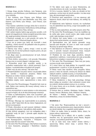 ROZDZIAŁ 1
1 Księga druga proroka Ezdrasza, syna Sarajasza, syna
Azariasza, syna Helchiasza, syna Sadamiasza, syna Sadoka,
syna Achitoba,
2 Syn Achiasza, syna Fineesa, syna Heliego, syna
Amariasza, syna Aziei, syna Marimotha, syna Arny, syna
Ozjasza, syna Borita, syna Abiseja , syna Fineesa, syna
Eleazara,
3 Syn Aarona z pokolenia Lewiego; który był w niewoli w
ziemi Medów za panowania Artekserksesa, króla perskiego.
4 I doszło do mnie słowo Pana, mówiąc:
5 Idź i pokaż mojemu ludowi jego grzeszne uczynki, a ich
synom ich niegodziwość, którą wyrządzili przeciwko mnie;
aby mogli powiedzieć dzieciom swoich dzieci:
6 Ponieważ wzmogły się w nich grzechy ich ojców, bo
zapomnieli o mnie i ofiarowali bogom obcym.
7 Czyż nie ja jestem tym, który ich wywiódł z ziemi
egipskiej, z domu niewoli? ale pobudzili mnie do gniewu i
wzgardzili moimi radami.
8 Oderwij więc włosy z głowy swojej i zrzuć na nich
wszelkie zło, bo nie byli posłuszni mojemu prawu, ale jest
to naród zbuntowany.
9 Jak długo mam się powstrzymywać od tych, którym
uczyniłem tyle dobra?
10 Wielu królów zniszczyłem z ich powodu; Pokonałem
faraona wraz ze swoimi sługami i całą jego mocą.
11 Wytraciłem przed nimi wszystkie narody, a na
wschodzie rozproszyłem ludy z dwóch prowincji, Tyru i
Sydonu, i wymordowałem wszystkich ich wrogów.
12 Mów więc do nich, mówiąc: Tak mówi Pan:
13 Przeprowadziłem was przez morze i na początku dałem
wam szerokie i bezpieczne przejście; Dałem wam
Mojżesza za wodza i Aarona za kapłana.
14 Dałem wam światło w słupie ognia i wielkie cuda
zdziałałem między wami; zapomnieliście o mnie, mówi
Pan.
15 Tak mówi Pan Wszechmogący: Przepiórki były wam na
znak; Dałem wam namioty dla waszej ochrony; mimo to
szemraliście tam:
16 I nie zwyciężyliście w moim imieniu w celu zniszczenia
waszych wrogów, ale aż do dnia dzisiejszego szemracie.
17 Gdzie są dobrodziejstwa, które wam uczyniłem? gdy
byliście głodni i spragnieni na pustyni, czy nie wołaliście
do mnie?
18 Mówiąc: Dlaczego nas wyprowadziłeś na tę pustynię,
aby nas zabić? lepiej było dla nas służyć Egipcjanom, niż
umrzeć na tej pustyni.
19 Wtedy zlitowałem się nad waszymi żałobami i dałem
wam mannę do jedzenia; i tak jedliście chleb aniołów.
20 Gdy byliście spragnieni, czyż nie rozłupałem skały i
wypłynęły wody do syta? z powodu upału okryłem cię
liśćmi drzew.
21 Podzieliłem między was żyzną ziemię, wypędzam przed
wami Kananejczyków, Ferezytów i Filistynów. Cóż
jeszcze mam dla was uczynić? mówi Pan.
22 Tak mówi Pan Wszechmogący: Gdy byliście na pustyni,
w rzece Amorytów, spragnieni i bluźniliście mojemu
imieniu,
23 Nie dałem wam ognia za wasze bluźnierstwa, ale
wrzuciłem drzewo do wody i uczyniłem rzekę słodką.
24 Cóż ci uczynię, Jakubie? ty, Judo, nie chciałeś mi być
posłuszny; zwrócę mnie do innych narodów i im dam moje
imię, aby przestrzegali moich ustaw.
25 Ponieważ mnie opuściliście, i ja was opuszczę; gdy
będziecie chcieli, abym był wam łaskawy, nie zmiłuję się
nad wami.
26 Gdykolwiek mnie będziecie wzywać, nie wysłucham
was, bo splamiliście ręce krwią, a nogi wasze prędkie są do
zabójstwa.
27 Nie wy mnie opuściliście, ale siebie samych, mówi Pan.
28 Tak mówi Pan Wszechmogący: Czyż nie modliłem się
do ciebie jako ojciec swoich synów, jako matka swoich
córek i jako karmiąca swoje dzieci?
29 Abyście byli moim ludem, a ja waszym Bogiem;
abyście byli moimi dziećmi, a ja waszym ojcem?
30 Zgromadziłem was, jak kokosz gromadzi swoje
kurczęta pod skrzydła; ale teraz co mam wam uczynić?
Wyrzucę cię sprzed mego oblicza.
31 Gdy będziecie mi ofiarować, odwrócę twarz swoją od
was; z powodu waszych uroczystych świąt, waszych
nowiów księżyca i waszych obrzezań porzuciłem.
32 Posłałem do was moje sługi, proroków, których
pojmaliście i zabiliście, i rozerwaliście ich ciała na kawałki,
których krwi zażądam z waszych rąk, mówi Pan.
33 Tak mówi Pan Wszechmogący: Dom twój jest pusty,
wyrzucę cię jak wiatr ściernisko.
34 I wasze dzieci nie będą płodne; bo wzgardzili moim
przykazaniem i czynili to, co jest złe przede mną.
35 Domy wasze dam narodowi, który przyjdzie; którzy
jeszcze o mnie nie słyszeli, uwierzą mi; którym nie dałem
żadnych znaków, a jednak uczynią, co im przykazałem.
36 Proroków nie widzieli, a jednak przywołają na pamięć
swoje grzechy i uznają je.
37 Biorę świadectwo o łasce ludu przyszłego, którego
dzieci radują się weselem i choć cielesnymi oczami mnie
nie widzieli, duchem jednak wierzą w to, co mówię.
38 A teraz, bracie, oto co za chwała; i spójrz na lud, który
nadchodzi ze wschodu:
39 którym dam za wodzów Abrahama, Izaaka i Jakuba,
Oseasa, Amosa i Micheasa, Joela, Abdiasza i Jonasza,
40 Nahum i Abakuk, Sofoniasz, Aggeus, Zachary i
Malachiasz, zwany też aniołem Pańskim.
ROZDZIAŁ 2
1 Tak mówi Pan: Wyprowadziłem ten lud z niewoli i
dałem mu moje przykazania przez sługi proroków; których
nie chcieli słuchać, lecz wzgardzili moimi radami.
2 Mówi im matka, która je urodziła: Idźcie, dzieci; bo
jestem wdową i opuszczoną.
3 Wychowałem cię w radości; ale w smutku i smutku
straciłem was, bo zgrzeszyliście przed Panem, Bogiem
waszym, i uczyniliście przed Nim to, co złe.
4 Ale co mam teraz wam zrobić? Jestem wdową i
opuszczoną. Idźcie, dzieci moje, i proście Pana o
miłosierdzie.
 