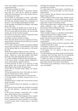 36 Oto słowo Pańskie, przyjmijcie je; nie wierzcie bogom,
o których mówił Pan.
37 Oto plagi się zbliżają i nie ustają.
38 Jak gdy kobieta brzemienna w dziewiątym miesiącu
rodzi syna, tak w dwie lub trzy godziny po urodzeniu
wielkie bóle przechodzą jej łono, a gdy dziecko rodzi się,
nie zwlekają ani na chwilę:
39 Tak jednak nie ustaną plagi na ziemię i świat będzie
lamentować, a smutki spadną na niego ze wszystkich stron.
40 O ludu mój, słuchajcie mojego słowa: przygotujcie się
do bitwy i w tym złu bądźcie jak pielgrzymi na ziemi.
41 Kto sprzedaje, niech będzie jak uciekający, a kto kupuje,
jak ten, który traci.
42 Ten, kto zajmuje się handlem, jak ten, który nie ma z
tego zysku, a kto buduje, jak ten, który w nim nie mieszka:
43 Ten, kto sieje, jakby nie miał zbierać, tak i ten, kto sadzi
winnicę, jak i ten, kto nie zbiera winogron:
44 Ci, którzy się żenią, jako ci, którzy nie będą mieli dzieci;
a ci, którzy się nie żenią, jako wdowcy.
45 I dlatego ci, którzy się trudzą, na próżno:
46 Bo obcy będą zbierać ich owoce i plądrować ich domy,
burzą ich domy, a ich dzieci biorą do niewoli, bo w niewoli
i głodzie będą mieli dzieci.
47 A ci, którzy rabują swój handel, tym bardziej ozdabiają
swoje miasta, swoje domy, swoje posiadłości i swoje osoby:
48 Tym bardziej będę się na nich gniewał za ich grzech,
mówi Pan.
49 Jak dziwka zazdrości kobiecie uczciwej i cnotliwej:
50 Tak sprawiedliwość znienawidzi nieprawość, gdy się
okryje, i oskarży ją w twarz, gdy przyjdzie, który będzie
bronił tego, który pilnie bada każdy grzech na ziemi.
51 A zatem nie bądźcie podobni do tego ani do jego dzieł.
52 Bo jeszcze trochę, a usunięta zostanie nieprawość z
ziemi, a sprawiedliwość zapanuje wśród was.
53 Niech grzesznik nie mówi, że nie zgrzeszył, bo Bóg
węgle ogniste spali na jego głowie, która mówi przed
Panem Bogiem i jego chwałą: Nie zgrzeszyłem.
54 Oto Pan zna wszystkie dzieła ludzkie, ich zamysły,
myśli i serca:
55 Który powiedział tylko słowo: Niech stanie się ziemia; i
stało się: Niechaj stanie się niebo; i powstał.
56 W jego słowie powstały gwiazdy, a on zna ich liczbę.
57 On bada głębinę i jej skarby; zmierzył morze i to, co
ono zawiera.
58 Zamknął morze w środku wód i swoim słowem zawiesił
ziemię na wodach.
59 On rozpostarł niebiosa jak sklepienie; na wodach go
założył.
60 Na pustyni stworzył źródła wód i zbiorniki na szczytach
gór, aby rzeki spływały z wysokich skał i nawodniały
ziemię.
61 On stworzył człowieka i włożył jego serce w środek
ciała, i dał mu tchnienie, życie i zrozumienie.
62 Tak i Duch Boga Wszechmogącego, który wszystko
stworzył i bada wszystko, co ukryte w tajemnicach ziemi,
63 On z pewnością zna wasze wynalazki i to, co myślicie
w swoich sercach, nawet ci, którzy grzeszą i chcą ukryć
swój grzech.
64 Dlatego Pan dokładnie zbadał wszystkie wasze dzieła i
zawstydził was wszystkich.
65 A gdy wyjdą na jaw wasze grzechy, zawstydzicie się
przed ludźmi, a wasze grzechy będą w tym dniu waszymi
oskarżycielami.
66 Co uczynicie? albo jak ukryjecie swoje grzechy przed
Bogiem i jego aniołami?
67 Oto sam Bóg jest sędzią, bójcie się go. Odrzućcie swoje
grzechy i zapomnijcie o swoich nieprawościach, abyście
się już w nie nie mieszali na wieki. W ten sposób Bóg was
wyprowadzi i wybawi od wszelkich ucisków.
68 Oto bowiem płonie gniew wielkiego tłumu nad wami i
zabiorą niektórych z was i będą was żywić, będąc
bezczynnymi, ofiarami składanymi bożkom.
69 A ci, którzy się na to zgadzają, będą wyśmiewani i
hańbieni, i podeptani.
70 Bo na każdym miejscu i w sąsiednich miastach będzie
wielkie powstanie przeciwko bojącym się Pana.
71 Będą jak szaleńcy, nie oszczędzając nikogo, a mimo to
psując i niszcząc tych, którzy boją się Pana.
72 Bo zmarnują i zabiorą swoje dobra, i wyrzucą je ze
swoich domów.
73 Wtedy poznają się, którzy są moimi wybrańcami; i będą
wypróbowani jak złoto w ogniu.
74 Słuchajcie, umiłowani moi, mówi Pan: oto nadchodzą
dni ucisku, ale wybawię was od nich.
75 Nie lękajcie się i nie wątpcie; bo Bóg jest twoim
przewodnikiem,
76 A przewodnikiem tych, którzy strzegą moich przykazań
i przykazań, mówi Pan Bóg: Niech was nie przytłaczają
wasze grzechy i niech nie podnoszą się wasze winy.
77 Biada tym, którzy są związani swoimi grzechami i
pokryci swoimi ini zupełnie jak pole zarośnięte krzakami, a
jego ścieżka cierniem, tak że nikt nie może przejść!
78 Pozostawia się go rozebranego i wrzuca do ognia, aby
wraz z nim spłonął.
 