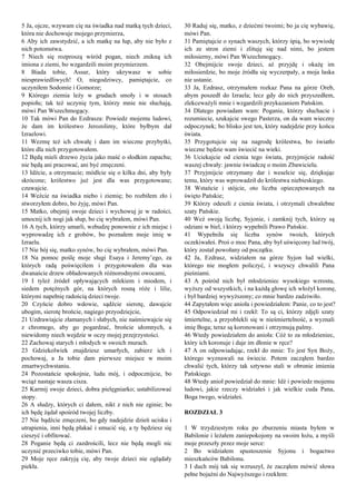 5 Ja, ojcze, wzywam cię na świadka nad matką tych dzieci,
która nie dochowuje mojego przymierza,
6 Aby ich zawstydzić, a ich matkę na łup, aby nie było z
nich potomstwa.
7 Niech się rozproszą wśród pogan, niech znikną ich
imiona z ziemi, bo wzgardzili moim przymierzem.
8 Biada tobie, Assur, który ukrywasz w sobie
niesprawiedliwych! O, niegodziwcy, pamiętajcie, co
uczyniłem Sodomie i Gomorze;
9 Którego ziemia leży w grudach smoły i w stosach
popiołu; tak też uczynię tym, którzy mnie nie słuchają,
mówi Pan Wszechmogący.
10 Tak mówi Pan do Ezdrasza: Powiedz mojemu ludowi,
że dam im królestwo Jerozolimy, które byłbym dał
Izraelowi.
11 Wezmę też ich chwałę i dam im wieczne przybytki,
które dla nich przygotowałem.
12 Będą mieli drzewo życia jako maść o słodkim zapachu;
nie będą ani pracować, ani być zmęczeni.
13 Idźcie, a otrzymacie; módlcie się o kilka dni, aby były
skrócone; królestwo już jest dla was przygotowane;
czuwajcie.
14 Weźcie na świadka niebo i ziemię; bo rozbiłem zło i
stworzyłem dobro, bo żyję, mówi Pan.
15 Matko, obejmij swoje dzieci i wychowuj je w radości,
umocnij ich nogi jak słup, bo cię wybrałem, mówi Pan.
16 A tych, którzy umarli, wzbudzę ponownie z ich miejsc i
wyprowadzę ich z grobów, bo poznałem moje imię w
Izraelu.
17 Nie bój się, matko synów, bo cię wybrałem, mówi Pan.
18 Na pomoc poślę moje sługi Esaya i Jeremy’ego, za
których radą poświęciłem i przygotowałem dla was
dwanaście drzew obładowanych różnorodnymi owocami,
19 I tyleż źródeł opływających mlekiem i miodem, i
siedem potężnych gór, na których rosną róże i lilie,
którymi napełnię radością dzieci twoje.
20 Czyńcie dobro wdowie, sądźcie sierotę, dawajcie
ubogim, sierotę brońcie, nagiego przyodziejcie,
21 Uzdrawiajcie złamanych i słabych, nie naśmiewajcie się
z chromego, aby go pogardzać, brońcie ułomnych, a
niewidomy niech wejdzie w oczy mojej przejrzystości.
22 Zachowaj starych i młodych w swoich murach.
23 Gdziekolwiek znajdziesz umarłych, zabierz ich i
pochowaj, a Ja tobie dam pierwsze miejsce w moim
zmartwychwstaniu.
24 Pozostańcie spokojnie, ludu mój, i odpocznijcie, bo
wciąż nastaje wasza cisza.
25 Karmij swoje dzieci, dobra pielęgniarko; ustabilizować
stopy.
26 A słudzy, których ci dałem, nikt z nich nie zginie; bo
ich będę żądał spośród twojej liczby.
27 Nie bądźcie zmęczeni, bo gdy nadejdzie dzień ucisku i
utrapienia, inni będą płakać i smucić się, a ty będziesz się
cieszyć i obfitować.
28 Poganie będą ci zazdrościli, lecz nie będą mogli nic
uczynić przeciwko tobie, mówi Pan.
29 Moje ręce zakryją cię, aby twoje dzieci nie oglądały
piekła.
30 Raduj się, matko, z dziećmi twoimi; bo ja cię wybawię,
mówi Pan.
31 Pamiętajcie o synach waszych, którzy śpią, bo wywiodę
ich ze stron ziemi i zlituję się nad nimi, bo jestem
miłosierny, mówi Pan Wszechmogący.
32 Obejmijcie swoje dzieci, aż przyjdę i okażę im
miłosierdzie, bo moje źródła się wyczerpały, a moja łaska
nie ustanie.
33 Ja, Ezdrasz, otrzymałem rozkaz Pana na górze Oreb,
abym poszedł do Izraela; lecz gdy do nich przyszedłem,
zlekceważyli mnie i wzgardzili przykazaniem Pańskim.
34 Dlatego powiadam wam: Poganie, którzy słuchacie i
rozumiecie, szukajcie swego Pasterza, on da wam wieczny
odpoczynek; bo blisko jest ten, który nadejdzie przy końcu
świata.
35 Przygotujcie się na nagrodę królestwa, bo światło
wieczne będzie wam świecić na wieki.
36 Uciekajcie od cienia tego świata, przyjmijcie radość
waszej chwały: jawnie świadczę o moim Zbawicielu.
37 Przyjmijcie otrzymany dar i weselcie się, dziękując
temu, który was wprowadził do królestwa niebieskiego.
38 Wstańcie i stójcie, oto liczba opieczętowanych na
święto Pańskie;
39 Którzy odeszli z cienia świata, i otrzymali chwalebne
szaty Pańskie.
40 Weź swoją liczbę, Syjonie, i zamknij tych, którzy są
odziani w biel, i którzy wypełnili Prawo Pańskie.
41 Wypełniła się liczba synów twoich, których
oczekiwałeś. Proś o moc Pana, aby był uświęcony lud twój,
który został powołany od początku.
42 Ja, Ezdrasz, widziałem na górze Syjon lud wielki,
którego nie mogłem policzyć, i wszyscy chwalili Pana
pieśniami.
43 A pośród nich był młodzieniec wysokiego wzrostu,
wyższy od wszystkich, i na każdą głowę ich włożył koronę,
i był bardziej wywyższony; co mnie bardzo zadziwiło.
44 Zapytałem więc anioła i powiedziałem: Panie, co to jest?
45 Odpowiedział mi i rzekł: To są ci, którzy zdjęli szaty
śmiertelne, a przyoblekli się w nieśmiertelność, a wyznali
imię Boga; teraz są koronowani i otrzymują palmy.
46 Wtedy powiedziałem do anioła: Cóż to za młodzieniec,
który ich koronuje i daje im dłonie w ręce?
47 A on odpowiadając, rzekł do mnie: To jest Syn Boży,
którego wyznawali na świecie. Potem zacząłem bardzo
chwalić tych, którzy tak sztywno stali w obronie imienia
Pańskiego.
48 Wtedy anioł powiedział do mnie: Idź i powiedz mojemu
ludowi, jakie rzeczy widziałeś i jak wielkie cuda Pana,
Boga twego, widziałeś.
ROZDZIAŁ 3
1 W trzydziestym roku po zburzeniu miasta byłem w
Babilonie i leżałem zaniepokojony na swoim łożu, a myśli
moje przeszły przez moje serce:
2 Bo widziałem spustoszenie Syjonu i bogactwo
mieszkańców Babilonu.
3 I duch mój tak się wzruszył, że zacząłem mówić słowa
pełne bojaźni do Najwyższego i rzekłem:
 