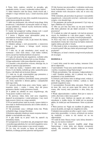 4 Panie, który rządzisz, mówiłeś na początku, gdy
zasadzałeś ziemię, i to sam, i wydawałeś rozkazy ludowi,
5 I dałeś Adamowi ciało bez duszy, dzieło twoich rąk, i
tchnąłeś w niego tchnienie życia, i został ożywiony przed
tobą.
6 I poprowadziłeś go do raju, który zasadziła twoja prawica,
zanim jeszcze pojawiła się ziemia.
7 I dałeś mu przykazanie, aby miłował twoją drogę, którą
przekroczył, i natychmiast wyznaczyłeś śmierć na niego i
na jego pokolenia, z których wyszły niezliczone narody,
pokolenia, ludy i rody.
8 I każdy lud postępował według własnej woli i czynił
cuda przed tobą, i gardził twoimi przykazaniami.
9 I znowu z biegiem czasu sprowadziłeś potop na
mieszkańców świata i wytraciłeś ich.
10 I stało się w każdym z nich, że jak śmierć dla Adama,
taki był dla nich potop.
11 Jednakże jednego z nich pozostawiłeś, a mianowicie
Noego z jego domem, z którego wyszli wszyscy
sprawiedliwi.
12 I stało się, że gdy mieszkańcy ziemi zaczęli się
rozmnażać i mieli wiele dzieci, i byli ludem wielkim,
znowu zaczęli być bardziej bezbożni niż pierwsi.
13 A gdy żyli przed tobą tak niegodziwie, wybrałeś sobie
spośród nich człowieka, któremu było na imię Abraham.
14 Jego umiłowałeś i tylko jemu objawiłeś swoją wolę.
15 I zawarłeś z nim przymierze wieczne, obiecując mu, że
nigdy nie opuścisz jego potomstwa.
16 I dałeś mu Izaaka, i Izaakowi dałeś także Jakuba i
Ezawa. Co do Jakuba, wybrałeś go sobie i postawiłeś przez
Ezawa, i tak Jakub stał się licznym tłumem.
17 I stało się, że gdy wyprowadziłeś jego potomstwo z
Egiptu, wyprowadziłeś je na górę Synaj.
18 I pochyliwszy niebiosa, utwierdziłeś ziemię, poruszyłeś
cały świat, wprawiłeś w drżenie głębiny i zaniepokoiłeś
ludzi tego wieku.
19 I przeszła chwała twoja przez cztery bramy: ognia i
trzęsienia ziemi, i wiatru, i zimna; abyś dał prawo
potomstwu Jakuba i troskę potomstwu Izraela.
20 A jednak nie zabrałeś im serca niegodziwego, aby
Twoje prawo wydało w nich owoc.
21 Bo pierwszy Adam, który miał serce niegodziwe,
dopuścił się przestępstwa i został pokonany; i tacy niech
będą wszyscy, którzy się z niego narodzili.
22 W ten sposób niemoc stała się trwała; i prawo (także) w
sercu ludu ze złośliwością korzenia; tak że dobro odeszło, a
zło nadal pozostało.
23 Tak przeminęły czasy i dobiegły końca lata. Wtedy
wzbudziłeś sługę, zwanego Dawidem.
24 Któremu nakazałeś zbudować miasto swojemu imieniu i
składać w nim kadzidła oraz ofiary.
25 A gdy działo się to przez wiele lat, opuścili cię
mieszkańcy miasta,
26 I postępowali we wszystkim tak, jak postępowali Adam
i wszystkie jego pokolenia, bo i oni mieli niegodziwe serce.
27 I tak wydałeś swoje miasto w ręce swoich wrogów.
28 Czy więc ich uczynki są lepsze od mieszkańców
Babilonu, że dlatego powinni panować nad Syjonem?
29 Gdy bowiem tam przyszedłem i widziałem niezliczoną
liczbę bezbożników, wówczas w trzydziestym roku moja
dusza widziała wielu złoczyńców ucho, tak że serce mię
zawiodło.
30 Bo widziałem, jak pozwalasz im grzeszyć i oszczędziłeś
niegodziwych, i zniszczyłeś swój lud, i zachowałeś swoich
wrogów, a nie okazałeś tego.
31 Nie pamiętam, jak można tak pozostawić: Czyż więc są
lepsi z Babilonu niż z Syjonu?
32 Albo czy jest inny lud, który cię zna poza Izraelem?
albo które pokolenie tak jak Jakub uwierzyło w Twoje
przymierza?
33 A jednak nie widać ich nagrody i ich trud nie przynosi
owocu, bo chodziłem tu i tam przez pogan i widzę, że
obfitują w bogactwa, a nie myślą o twoich przykazaniach.
34 Zważ więc teraz na wadze naszą niegodziwość i ich
mieszkańców świata; tak i imię twoje nie będzie znalezione
nigdzie indziej, jak tylko w Izraelu.
35 Albo kiedy to było, że mieszkańcy ziemi nie zgrzeszyli
w twoich oczach? albo jacy ludzie tak przestrzegali Twoich
przykazań?
36 Odkryjesz, że Izrael z imienia strzegł twoich przykazań;
ale nie pogan.
ROZDZIAŁ 4
1 I anioł, który został do mnie wysłany, imieniem Uriel,
dał mi odpowiedź:
2 I powiedziałeś: Twoje serce zaszło daleko na tym świecie
i myślisz, że pojmiesz drogę Najwyższego?
3 Wtedy powiedziałem: Tak, mój panie. I odpowiedział mi,
i rzekł: Zostałem posłany, aby ci pokazać trzy drogi i
przedstawić ci trzy podobieństwa:
4 Z których, jeśli możesz mnie za takiego uznać, wskażę ci
także drogę, którą pragniesz widzieć, i pokażę ci, skąd
pochodzi niegodziwe serce.
5 I powiedziałem: Powiedz dalej, mój panie. Wtedy rzekł
do mnie: Idź, zważ mi ciężar ognia lub zmierz mi siłę
wiatru, albo wezwij mnie ponownie w dniu, który już
minął.
6 Wtedy odpowiedziałem i rzekłem: Któż jest w stanie to
zrobić, abyś mnie o takie rzeczy pytał?
7 I rzekł do mnie: Gdybym cię zapytał, jak wielkie są
mieszkania w środku morza, ile źródeł jest na początku
głębin, ile źródeł jest nad firmamentem i które są ujściami
raj:
8 Może powiesz mi: Nigdy nie zszedłem do głębiny, ani
jeszcze do piekła, ani nigdy nie wstąpiłem do nieba.
9 Jednakże teraz pytałem cię tylko o ogień i wiatr, i o dzień,
przez który przeszedłeś, i o rzeczy, od których nie możesz
się rozdzielić, a mimo to nie możesz mi na nie
odpowiedzieć.
10 I rzekł do mnie: Rzeczy twoje i tych, którzy dorastali z
tobą, czy nie możesz wiedzieć?
11 Jak więc twoje naczynie mogłoby pojąć drogę
Najwyższego i świat, który jest obecnie zewnętrznie
zepsuty, aby zrozumieć zepsucie widoczne w moich
oczach?
 