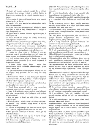 ROZDZIAŁ 5
1 Jednakże gdy nadejdą znaki, oto nadejdą dni, w których
mieszkańcy ziemi zostaną wzięci w wielkiej liczbie, a
droga prawdy zostanie ukryta, a ziemia stanie się jałowa w
wierze.
2 Ale wzmoże się nieprawość ponad to, co teraz widzisz
lub co słyszałeś od dawna.
3 A ziemię, którą teraz widzisz jako zakorzenioną, nagle
zobaczysz spustoszoną.
4 Ale jeśli Najwyższy pozwoli ci żyć, po trzeciej trąbie
zobaczysz, że nagle w nocy zaświeci słońce, a księżyc w
ciągu dnia po trzykroć.
5 I spłynie krew z drewna, a kamień wyda swój głos, i
zatrwoży się lud.
6 I będzie rządził ten, którego nie szukają mieszkańcy
ziemi, i ptactwo razem odleci:
7 I morze sodomickie wyrzuci ryby i wyda w nocy hałas,
którego wielu nie znało, ale wszyscy usłyszą jego głos.
8 W wielu miejscach będzie zamieszanie i ogień będzie
często znowu wzniecany, a dzikie zwierzęta zmienią swoje
miejsca, a kobiety miesiączkujące będą rodzić potwory.
9 I znajdą się słone wody w słodyczy, i wszyscy
przyjaciele będą się nawzajem niszczyć; wtedy rozum się
ukryje, a rozum wycofa się do swojej tajnej komnaty,
10 I będą szukani przez wielu, a jednak nie zostaną
znalezieni; wtedy rozmnoży się na ziemi nieprawość i
niewstrzemięźliwość.
11 I jedna ziemia zapyta drugą, i powie: Czy
sprawiedliwość czyni człowieka sprawiedliwym? przez
ciebie? I powie: Nie.
12 W tym samym czasie ludzie będą mieć nadzieję, ale nic
nie osiągną; będą pracować, ale ich drogi nie będą
pomyślne.
13 Pozwolono mi pokazać ci takie znaki; i jeśli będziesz
się znowu modlił i płakał jak teraz, i pościł nawet przez
całe dnie, usłyszysz jeszcze większe rzeczy.
14 Potem się obudziłem, a całe moje ciało ogarnął strach, a
umysł mój był zatrwożony, tak że zemdlał.
15 Anioł, który przyszedł, aby ze mną rozmawiać,
podtrzymał mnie, pocieszył i postawił na nogi.
16 I stało się drugiej nocy, że przyszedł do mnie Salathiel,
wódz ludu, i zapytał: Gdzie byłeś? i dlaczego twoje oblicze
jest takie ciężkie?
17 Czy nie wiesz, że Izrael jest tobie oddany w ziemi
swojej niewoli?
18 Wstawajcie więc i jedzcie chleb, i nie opuszczajcie nas,
jak pasterz, który zostawia swoją trzodę w rękach
okrutnych wilków.
19 I rzekłem do niego: Odejdź ode mnie i nie zbliżaj się do
mnie. I usłyszał, co powiedziałem, i odszedł ode mnie.
20 I tak pościłem siedem dni w żałobie i płaczu, jak mi
nakazał anioł Uriel.
21 A po siedmiu dniach stało się tak, że myśli mojego
serca znów były dla mnie bardzo smutne,
22 I dusza moja odzyskała ducha zrozumienia, i znów
zaczęłam rozmawiać z Najwyższym,
23 I rzekł: Panie, sprawujący władzę, z każdego lasu ziemi
i ze wszystkich jego drzew, wybrałeś sobie jedną jedyną
winorośl.
24 I ze wszystkich krajów całego świata wybrałeś sobie
jeden dół, a ze wszystkich jego kwiatów jedną lilię.
25 I ze wszystkich głębin morskich napełniłeś jedną rzekę,
a ze wszystkich miast zbudowanych poświęciłeś sobie
Syjon.
26 Ze wszystkich ptactwa, które zostało stworzone,
nazwałeś siebie gołębicą, a ze całego bydła, które zostało
stworzone, dałeś sobie jedną owcę.
27 I spośród całej rzeszy ludu wybrałeś sobie jeden naród.
I temu ludowi, którego umiłowałeś, dałeś prawo uznane
przez wszystkich.
28 A teraz, Panie, dlaczego dałeś ten jeden lud wielu? a na
jednym korzeniu przygotowałeś inne, i dlaczego
rozproszyłeś swój jedyny lud między wielu?
29 A ci, którzy sprzeciwiali się twoim obietnicom i nie
uwierzyli twoim przymierzom, podeptali ich.
30 Jeśli tak bardzo nienawidziłeś swego ludu, to jednak
powinieneś go ukarać własnymi rękami.
31 A gdy wypowiedziałem te słowa, posłany został do
mnie anioł, który przyszedł do mnie poprzedniej nocy,
32 I rzekł do mnie: Posłuchaj mnie, a pouczę cię; posłuchaj
tego, co mówię, a powiem ci więcej.
33 I powiedziałem: Mów dalej, mój Panie. Wtedy rzekł do
mnie: Jesteś bardzo zaniepokojony ze względu na Izrael.
Czy miłujesz ten lud bardziej niż ten, który go stworzył?
34 I odpowiedziałem: Nie, Panie, ale mówiłem o wielkim
smutku, bo nerki moje co godzinę bolą mnie, gdy trudzę
się, aby zrozumieć drogę Najwyższego i szukać części jego
sądu.
35 I rzekł do mnie: Nie możesz. I powiedziałem: Dlaczego,
Panie? gdzie się wtedy urodziłem? albo dlaczego łono
mojej matki nie było wówczas moim grobem, abym nie
widział trudów Jakuba i męczącej pracy rodu Izraela?
36 I rzekł do mnie: Policz mi to, co jeszcze nie nadeszło,
zbierz mi śmieci, które się rozsypały, spraw, aby kwiaty,
które zwiędły, znów zazieleniły się,
37 Otwórzcie mi miejsca zamknięte i wyprowadźcie mi
wiatry, które w nich są zamknięte, pokażcie mi obraz głosu,
a wtedy oznajmię wam to, nad czym się staracie poznać.
38 I powiedziałem: Panie, który rządzisz, któż może
poznać te rzeczy, jeśli nie ten, który nie ma mieszkania z
ludźmi?
39 Ja zaś jestem niemądry. Jak więc mogę mówić o tych
rzeczach, o które mnie pytasz?
40 I rzekł do mnie: Tak jak nie możesz zrobić żadnej z tych
rzeczy, o których mówiłem, tak też nie możesz poznać
mojego wyroku ani w końcu miłości, którą obiecałem
mojemu ludowi.
41 I powiedziałem: Oto, Panie, a jednak jesteś blisko tych,
którzy są zachowani aż do końca; i co uczynią ci, którzy
byli przede mną, albo my, którzy teraz będziemy, albo ci,
którzy przyjdą po nas?
42 I rzekł do mnie: Sąd mój przyrównam do pierścienia,
tak jak nie ma luzów ostatniego, tak też nie ma szybkości
pierwszego.
 