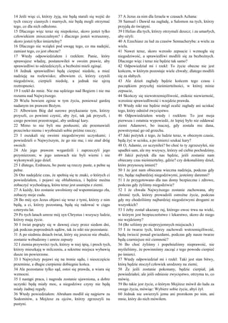 14 Jeśli więc ci, którzy żyją, nie będą starali się wejść do
tych rzeczy ciasnych i marnych, nie będą mogli otrzymać
tego, co dla nich odłożono.
15 Dlaczego więc teraz się niepokoisz, skoro jesteś tylko
człowiekiem zniszczalnym? i dlaczego jesteś wzruszony,
skoro jesteś tylko śmiertelny?
16 Dlaczego nie wziąłeś pod uwagę tego, co ma nadejść,
zamiast tego, co jest obecne?
17 Wtedy odpowiedziałem i rzekłem: Panie, który
sprawujesz władzę, postanowiłeś w swoim prawie, aby
sprawiedliwi to odziedziczyli, a bezbożni mieli zginąć.
18 Jednak sprawiedliwi będą cierpieć niedole, a mieć
nadzieję na rozlewisko; albowiem ci, którzy czynili
niegodziwie, cierpieli niedolę, a jednak nie ujrzą
roztropności.
19 I rzekł do mnie. Nie ma sędziego nad Bogiem i nie ma
rozumu nad Najwyższego.
20 Wielu bowiem zginie w tym życiu, ponieważ gardzą
nadanym im prawem Bożym.
21 Albowiem Bóg dał surowe przykazanie tym, którzy
przyszli, co powinni czynić, aby żyć, tak jak przyszli, i
czego powinni przestrzegać, aby uniknąć kary.
22 Mimo to nie byli mu posłuszni; ale przemawiali
przeciwko niemu i wyobrażali sobie próżne rzeczy;
23 I oszukali się swoimi niegodziwymi uczynkami; i
powiedzieli o Najwyższym, że go nie ma; i nie znał dróg
swoich:
24 Ale jego prawem wzgardzili i zaprzeczyli jego
przymierzom; w jego ustawach nie byli wierni i nie
wykonywali jego dzieł.
25 I dlatego, Ezdraszu, bo puste są rzeczy puste, a pełne są
pełne.
26 Oto nadejdzie czas, że spełnią się te znaki, o których ci
powiedziałem, i pojawi się oblubienica, i będzie można
zobaczyć wychodzącą, która teraz jest usunięta z ziemi.
27 A każdy, kto zostanie uwolniony od wspomnianego zła,
zobaczy moje cuda.
28 Bo mój syn Jezus objawi się wraz z tymi, którzy z nim
będą, a ci, którzy pozostaną, będą się radować w ciągu
czterystu lat.
29 Po tych latach umrze mój syn Chrystus i wszyscy ludzie,
którzy mają życie.
30 I świat pogrąży się w dawnej ciszy przez siedem dni,
jak podczas poprzednich sądów, tak że nikt nie pozostanie.
31 A po siedmiu dniach świat, który się jeszcze nie zbudzi,
zostanie wzbudzony i umrze zepsuty
32 I ziemia przywróci tych, którzy w niej śpią, i proch tych,
którzy mieszkają w milczeniu, a sekretne miejsca wybawią
dusze im powierzone.
33 I Najwyższy pojawi się na tronie sądu, i nieszczęście
przeminie, a długie cierpienie dobiegnie końca.
34 Ale pozostanie tylko sąd, ostoi się prawda, a wiara się
wzmocni.
35 I nastąpi praca, i nagroda zostanie ujawniona, a dobre
uczynki będą miały moc, a niegodziwe czyny nie będą
miały żadnej reguły.
36 Wtedy powiedziałem: Abraham modlił się najpierw za
Sodomitów, a Mojżesz za ojców, którzy zgrzeszyli na
pustyni.
37 A Jezus za nim dla Izraela w czasach Achana:
38 Samuel i Dawid na zagładę, a Salomon na tych, którzy
przyjdą do świątyni.
39 I Helias dla tych, którzy otrzymali deszcz; i za umarłych,
aby ożyli:
40 A Ezechiasz za lud za czasów Sennacheryba: a wielu za
wielu.
41 Nawet teraz, skoro wzrosło zepsucie i wzmogła się
niegodziwość, a sprawiedliwi modlili się za bezbożnych.
Dlaczego więc i teraz nie będzie tak samo?
42 Odpowiedział mi i rzekł: To życie obecne nie jest
końcem, w którym pozostaje wiele chwały; dlatego modlili
się za słabych.
43 Ale dzień zagłady będzie końcem tego czasu i
początkiem przyszłej nieśmiertelności, w której minie
zepsucie,
44 Skończy się niewstrzemięźliwość, zniknie niewierność,
wzrośnie sprawiedliwość i wzejdzie prawda.
45 Wtedy nikt nie będzie mógł ocalić zagłady ani uciskać
tego, który odniósł zwycięstwo.
46 Odpowiedziałem wtedy i rzekłem: To jest moja
pierwsza i ostatnia wypowiedź, że lepiej było nie oddawać
ziemi Adamowi, bo inaczej, gdy została mu dana,
powstrzymać go od grzechu.
47 Jaki pożytek z tego, że ludzie teraz, w obecnym czasie,
będą żyć w ucisku, a po śmierci szukać kary?
48 O, Adamie, co uczyniłeś? bo choć to ty zgrzeszyłeś, nie
upadłeś sam, ale my wszyscy, którzy od ciebie pochodzimy.
49 Jakiż pożytek dla nas będzie, jeśli zostanie nam
obiecany czas nieśmiertelny, gdzie? czy dokonaliśmy dzieł,
które przynoszą śmierć?
50 I że jest nam obiecana wieczna nadzieja, podczas gdy
my, będąc najbardziej niegodziwymi, jesteśmy daremni?
51 I że przygotowano dla nas domy bezpieczne i zdrowe,
podczas gdy żyliśmy niegodziwie?
52 I że chwała Najwyższego zostanie zachowana, aby
chronić tych, którzy prowadzili ostrożne życie, podczas
gdy my chodziliśmy najbardziej niegodziwymi drogami ze
wszystkich?
53 I żeby został ukazany raj, którego owoc trwa na wieki,
w którym jest bezpieczeństwo i lekarstwo, skoro do niego
nie wejdziemy?
54 (Bo szliśmy po nieprzyjemnych miejscach.)
55 I że twarze tych, którzy zachowali wstrzemięźliwość,
będą świecić ponad gwiazdami, podczas gdy nasze twarze
będą czarniejsze niż ciemność?
56 Bo choć żyliśmy i popełnialiśmy nieprawość, nie
myśleliśmy, że powinniśmy zacząć z tego powodu cierpieć
po śmierci.
57 Wtedy odpowiedział mi i rzekł: Taki jest stan bitwy,
którą będzie stoczył człowiek urodzony na ziemi;
58 Że jeśli zostanie pokonany, będzie cierpiał, jak
powiedziałeś; ale jeśli odniesie zwycięstwo, otrzyma to, co
mówię.
59 Bo takie jest życie, o którym Mojżesz mówił do ludu za
swego życia, mówiąc: Wybierz sobie życie, abyś żył.
60 Jednak nie uwierzyli jemu ani prorokom po nim, ani
mnie, który do nich mówiłem.
 