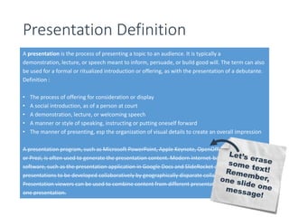 Presentation Definition 
A presentation is the process of presenting a topic to an audience. It is typically a 
demonstration, lecture, or speech meant to inform, persuade, or build good will. The term can also 
be used for a formal or ritualized introduction or offering, as with the presentation of a debutante. 
Definition : 
• The process of offering for consideration or display 
• A social introduction, as of a person at court 
• A demonstration, lecture, or welcoming speech 
• A manner or style of speaking, instructing or putting oneself forward 
• The manner of presenting, esp the organization of visual details to create an overall impression 
A presentation program, such as Microsoft PowerPoint, Apple Keynote, OpenOffice.org Impress 
or Prezi, is often used to generate the presentation content. Modern internet-based presentation 
software, such as the presentation application in Google Docs and SlideRocket also allow 
presentations to be developed collaboratively by geographically disparate collaborators. 
Presentation viewers can be used to combine content from different presentation programs into 
one presentation. 
 