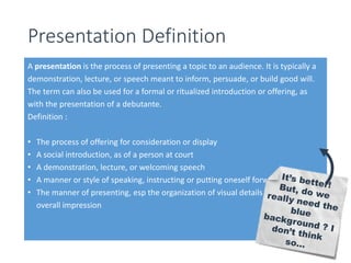 Presentation Definition 
A presentation is the process of presenting a topic to an audience. It is typically a 
demonstration, lecture, or speech meant to inform, persuade, or build good will. 
The term can also be used for a formal or ritualized introduction or offering, as 
with the presentation of a debutante. 
Definition : 
• The process of offering for consideration or display 
• A social introduction, as of a person at court 
• A demonstration, lecture, or welcoming speech 
• A manner or style of speaking, instructing or putting oneself forward 
• The manner of presenting, esp the organization of visual details to create an 
overall impression 
 