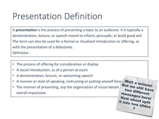 Presentation Definition 
A presentation is the process of presenting a topic to an audience. It is typically a 
demonstration, lecture, or speech meant to inform, persuade, or build good will. 
The term can also be used for a formal or ritualized introduction or offering, as 
with the presentation of a debutante. 
Definition : 
• The process of offering for consideration or display 
• A social introduction, as of a person at court 
• A demonstration, lecture, or welcoming speech 
• A manner or style of speaking, instructing or putting oneself forward 
• The manner of presenting, esp the organization of visual details to create an 
overall impression 
 